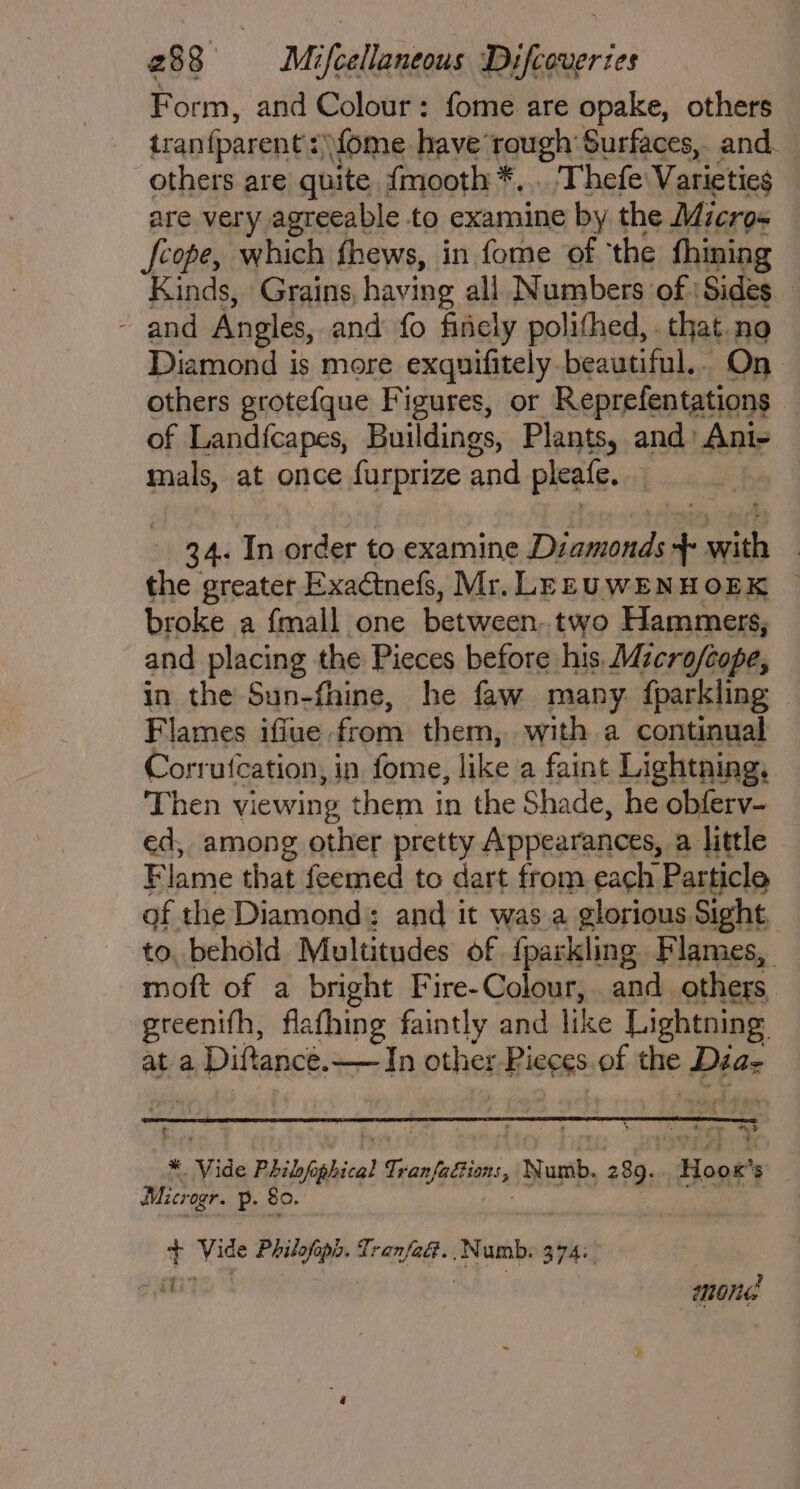Form, and Colour: fome are opake, others tranfparent : “ \fome have rough’ Surfaces, and others are quite fmooth *... Thefe Varieties are very. agreeable to examine by the Micro= fcope, which fhews, in fome of ‘the fhining Kinds, Grains. having all Numbers of ‘Sides - and Angles, and fo finely polithed, . that.no Diamond is more exquifitely beautiful, On others grotefque Figures, or Reprefentations of Land{capes, Buildings, Plants, and: Ani- mals, at once furprize and pleafe. 34. In order to examine phir + di | the greater Exactnefs, Mr. LEEUWENHOEK | broke a {mall one between two Hammers, and placing the Pieces before his Microfcope, in the Sun-fhine, he faw many. fparkling Flames iffue fete them, with a continual Corrutcation, in fome, like'a faint Lightning, Then viewing them in the Shade, he obferv- ed, among other pretty Appearances, a little Flame that feemed to dart from each Particle of the Diamond: and it was a glorious Sight, to, behold Multitudes of {parkling Flames, moft of a bright Fire-Colour, and. others greenith, flathing faintly and like Lightning ata Diftance. In thes Bicess i pe Diaz re Vide Philyfphical Geni it Numb. wt Blopth ae Microgr. p. 80. 5g dijon Philofoph. eaten “Numb. 374: 7 mors