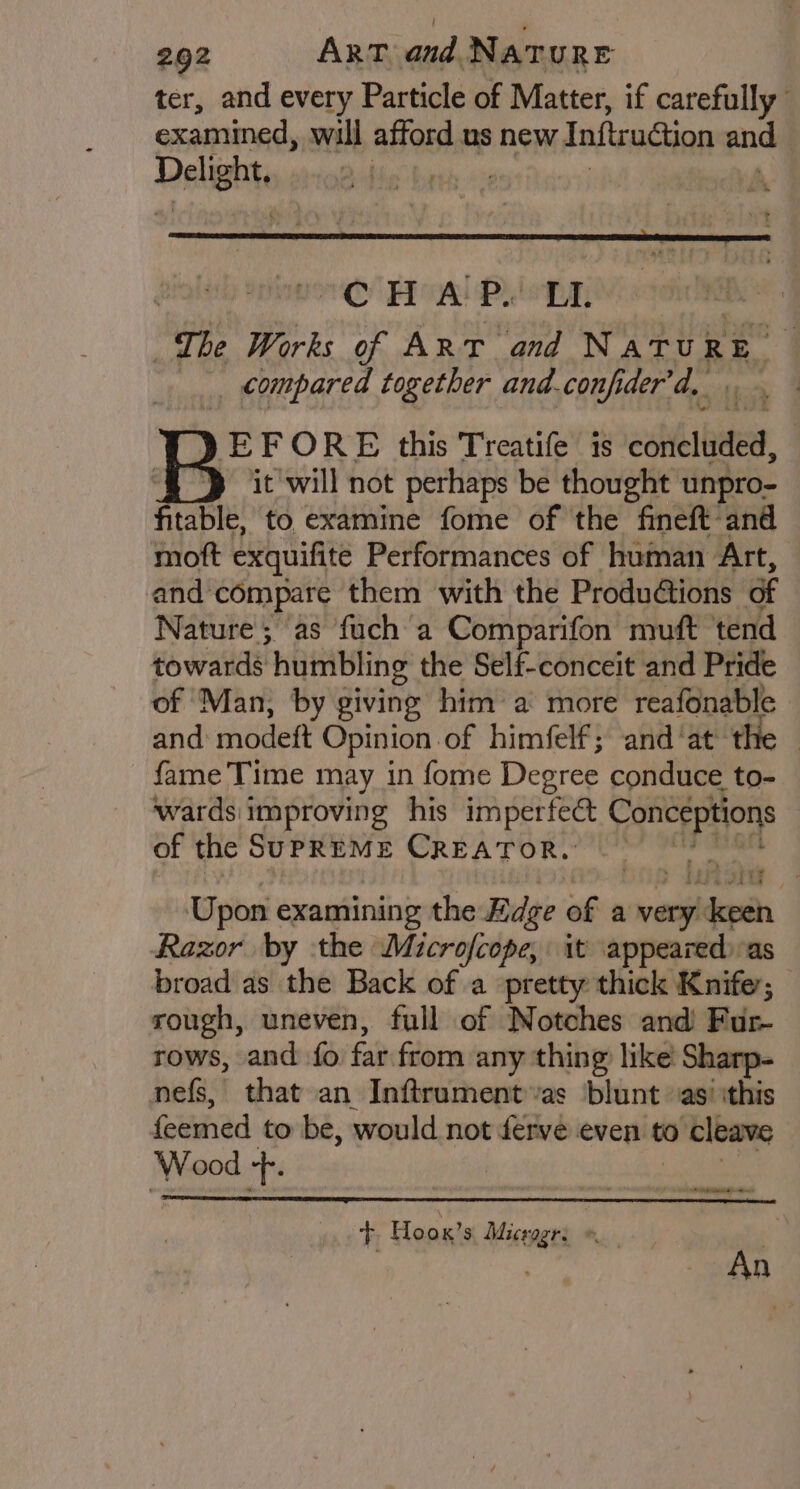 ter, and every Particle of Matter, if carefully examined, will afford us new Inftruation and Delighte : s COC HA Py LL ‘The Works of Art and Natu} RE. _, compared together and.confider'd, [ }EFORE this Treatife is coh, ‘§ > it will not perhaps be thought unpro- fitable, to examine fome of the fineft-and moft exquifite Performances of human Art, and compare them with the ProduGtions of Nature; as fuch a Comparifon muft tend towards humbling the Self-conceit and Pride of ‘Man; by giving him a more reafonable and: modeft Opinion of himfelf; and ‘at the fame Time may in fome Degree conduce to- wards improving his imperfect vepriyinte of the Supreme Creator. Upon examining the Edge of a very ea Razor by the Microfcope, it appearedi-as broad as the Back of a pretty thick Knife’; rough, uneven, full of Notches and Fur rows, and fo. far from any thing like Sharp- nefs, that an Inftrument as blunt ‘as’ ithis feemed to be, would not férve even to 0 cleave Wood nike eee eae + Hoox’s Micragr: » An