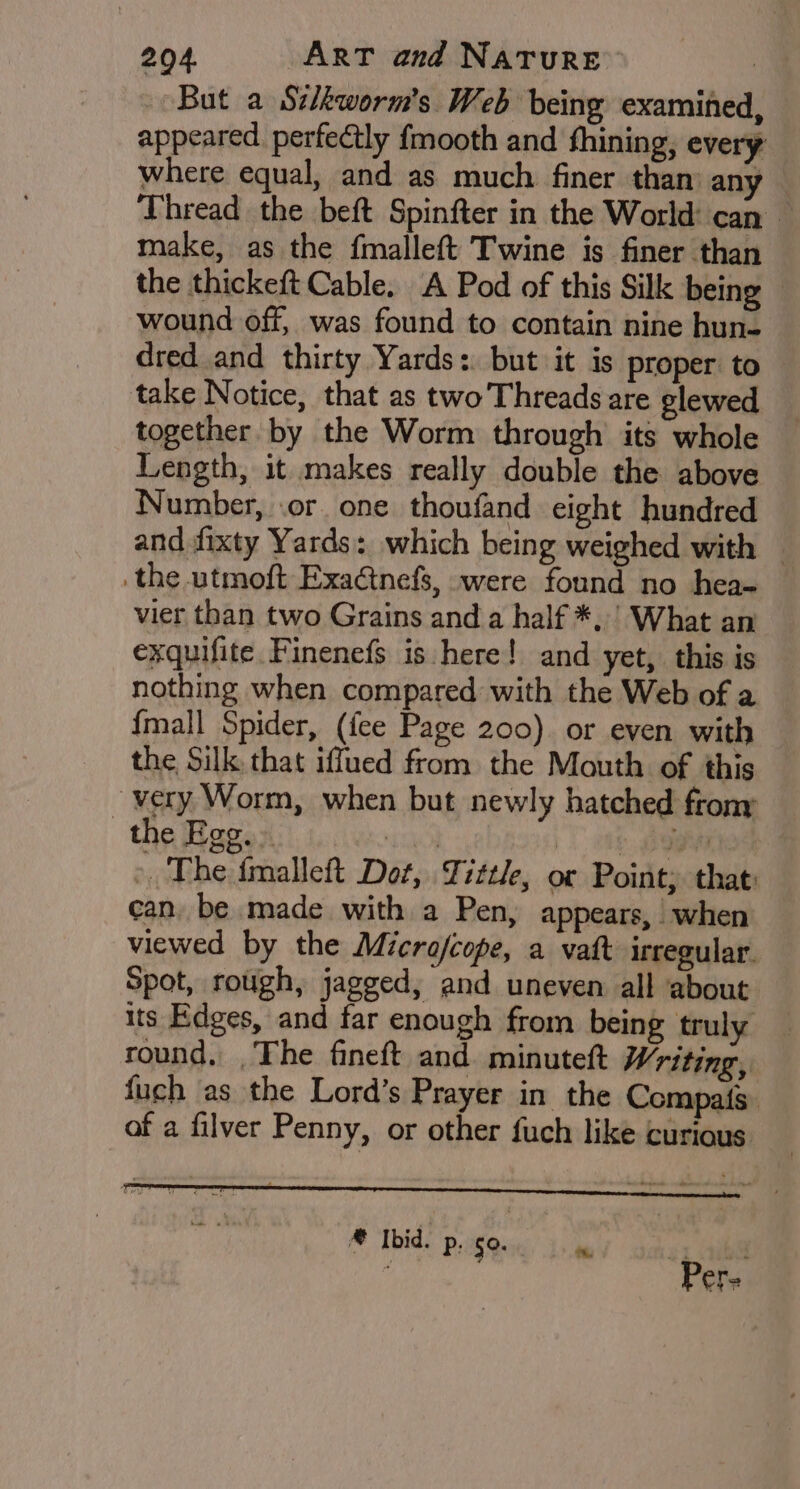 But a Sc/kworm's Web being examined, appeared. perfectly fmooth and fhining, every where equal, and as much finer than any Thread the beft Spinfter in the World can make, as the fmalleft Twine is finer than the thickeft Cable. A Pod of this Silk being © wound off, was found to contain nine hun- dred and thirty Yards: but it is proper to take Notice, that as two Threads are glewed together by the Worm through its whole Length, it makes really double the above Number, .or. one thoufand eight hundred and fixty Yards: which being weighed with — .the utmoft Exa@tnefs, were found no hea- vier than two Grains and a half *, ’ What an exquifite Finenefs is here! and yet, this is nothing when compared with the Web of a {mall Spider, (fee Page 200). or even with the Silk. that iffued from the Mouth of this very Worm, when but newly hatched frony > the Egg. bitte | FO tlie » The {malleft Dot, Tittle, or Point; that: can, be made with a Pen, appears, when viewed by the Micro/cope, a vaft irregular. Spot, rough, jagged, and uneven all about its Edges, and far enough from being truly round, .The fineft and minutelt Writing, fuch as the Lord’s Prayer in the Compats. of a filver Penny, or other fuch like curious