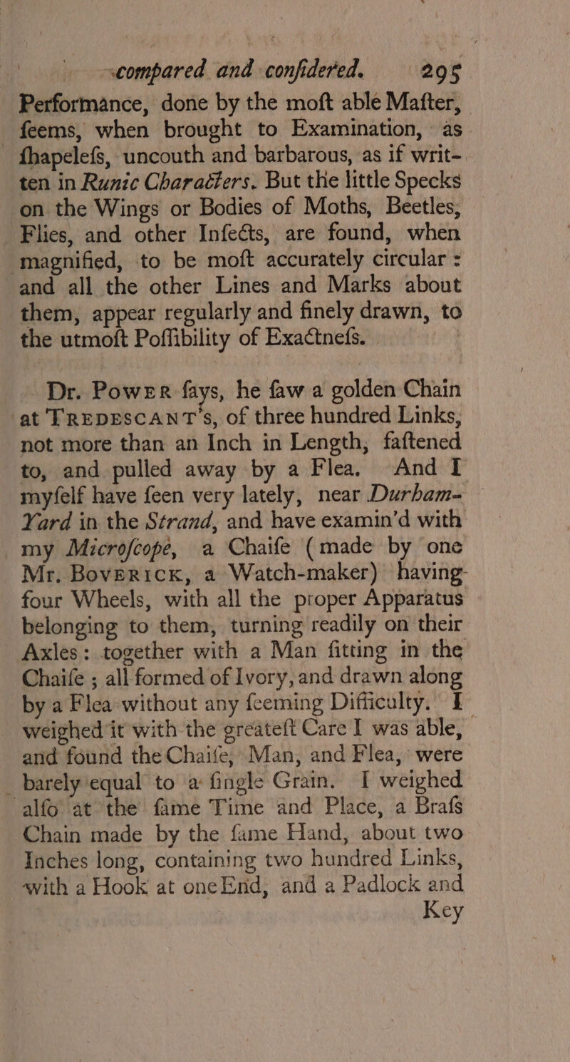 Performance, done by the moft able Mafter, _ feems, when brought to Examination, as fhapelefs, uncouth and barbarous, as if writ- ten in Runic Charaéters. But the little Specks on the Wings or Bodies of Moths, Beetles, Flies, and other Infects, are found, when magnified, to be moft accurately circular : and all the other Lines and Marks about them, appear regularly and finely drawn, to the utmoft Poffibility of Exactnefs. | Dr. Power fays, he faw a golden Chain ‘at TREDESCANT'S, of three hundred Links, not more than an Inch in Length, faftened to, and pulled away by a Flea. And I myfelf have feen very lately, near Durham- Yard in the Strand, and have examin’d with my Microfcope, a Chaife (made by one Mr. Boverick, a Watch-maker) having four Wheels, with all the proper Apparatus belonging to them, turning readily on their Axles: together with a Man fitting in the Chaife ; all formed of Ivory, and drawn along by a Flea without any feeming Difficulty. I weighed it with the greateft Care I was able, © and found the Chaife, Man, and Flea, were _ barely equal to a fingle Grain. I weighed alfo at the fame Time and Place, a Brafs Chain made by the fame Hand, about two Inches long, containing two hundred Links, awith a Hook at oneEnd, and a Padlock and Key