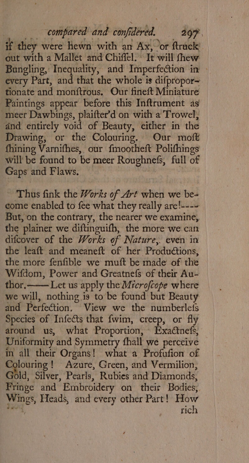if ‘they were hewn with an Ax, or ftrack’ out with a Mallet and Chiffel. © It will thew Bungling, Inequality, and Imperfection in every Part, and that the whole is difpropor- tionate and monftrous. Our fineft Miniature Paintings appear before this Inftrument as meer Dawbings, plaifter’d on with a Trowel, and entirely void of Beauty, either in the Drawing, or the Colouring. Our moft fhining Varnifhes, our fmootheft Polifhings | will be found to be meer Roughnefs, full of Gaps and Flaws. : the leaft and meaneft of her Productions, the more fenfible we muft be made of the Wifdom, Power and Greatnefs of their Au- thor. Let us apply the Mrcrofcope where we will, nothing is to be found but Beauty and Perfection, View we the numberlefs Species of Infects that fwim, creep, or fly around us, what Proportion, Exactnefs, Uniformity and Symmetry fhall we perceive in all their Organs! what a Profufion of Colouring! Azure, Green, and Vermilion, Gold, Silver, Pearls, Rubies and Diamonds, Fringe and Embroidery on their Bodies, Wings, Heads, and every other Part! How ate rich