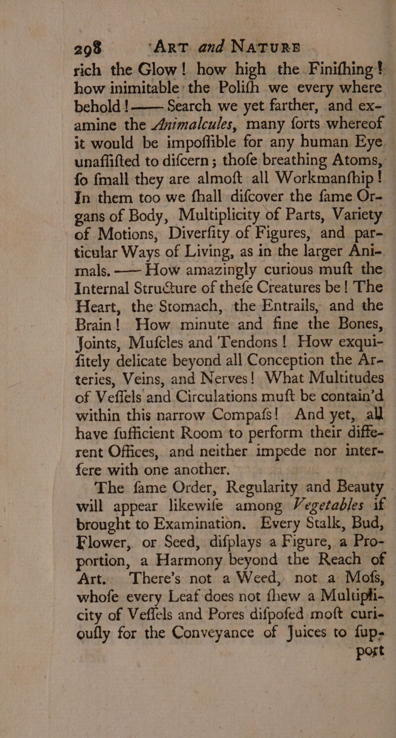 rich the Glow! how high the Finifhing} how inimitable the Polifh we every where. behold !——— Search we yet farther, and ex- amine the Azimalcules, many forts whereof it would be impoffible for any human Eye. unaffifted to difcern ; thofe breathing Atoms, fo {mall they are almoft all Workmanfhip! In them too we fhall difcover the fame Or- gans of Body, Multiplicity of Parts, Variety of Motions, Diverfity.of Figures, and par- — ticular Ways of Living, as in the larger Ani- mals. —— How amazingly curious muft the Internal Stru@ure of thefe Creatures be! The Heart, the Stomach, the Entrails, and the Brain! How minute and fine the Bones, Joints, Mufcles and Tendons ! How exqui- fitely delicate beyond all Conception the Ar- teries, Veins, and Nerves! What Multitudes of Veffels and Circulations muft be contain’d within this narrow Compafs! And yet, all have fufficient Room to perform their diffe- rent Offices, and neither impede nor inter- fere with one another. | The fame Order, Regularity and Beauty will appear likewife among Vegetadjes if brought to Examination. Every Stalk, Bud, Flower, or Seed, difplays a Figure, a Pro- portion, a Harmony beyond the Reach of Art. There’s not a Weed, not a Mofs, whofe every Leaf does not fhew a Multipli- city of Veffels and Pores difpofed moft curi- oufly for the Conveyance of Juices to fup- port