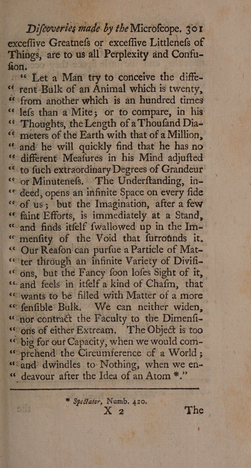 lefs than a Mite; or to compare, in his Thoughts, the Length of a Thoufand Dia- meters of the Earth with that of a Million, different Meafurés in his Mind adjufted deed, opens an infinite Space on every fide of us; but the Imagination, after a few faint Efforts, is immediately at a Stand, and finds itfelf {wallowed up in the Im- ons, but the Fancy foon lofes Sight of it, deavour after the Idea of an Atom *.” * Spefator, Numb. 420. : XK 2 The |