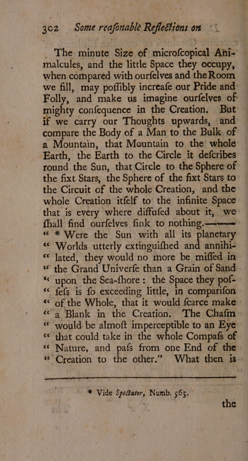 _ The minute Size of microfcopical Ani-’ — malcules, and the little Space they occupy, when compared with ourfelves and the Room we fill, may poffibly increafe our Pride and Folly, and make us imagine ourfelves of mighty confequence in the Creation, But — if we carry our Thoughts upwards, and compare the Body of a Man to the Bulk. of a Mountain, that Mountain to the whole Earth, the Earth to the Circle it defcribes round the Sun, that Circle to the Sphere of the fixt Stars, the Sphere of the fixt Stars to — the Circuit of the whole Creation, and the whole Creation itfelf to the infinite Space that is every where diffufed about it, we fhall find ourfelves fink to nothing ——— «“ * Were the Sun with all its planetary *¢ Worlds utterly extinguifhed and annihi- « Jated, they would no more be miffed in ‘© the Grand Univerfe than a Grain of Sand * upon the Sea-fhore : the Space they pof- “ fefs is fo exceeding little, in comparifon «< of the Whole, that it would fcarce make ‘a Blank in the Creation. The Chafm « would be almoft imperceptible to an Eye ‘€ that could take in the whole Compafs of — ‘© Nature, and pafs from one End of the ‘Creation to the other.” What then 1s. * Vide Spectator, Numb. 565. eh : : the