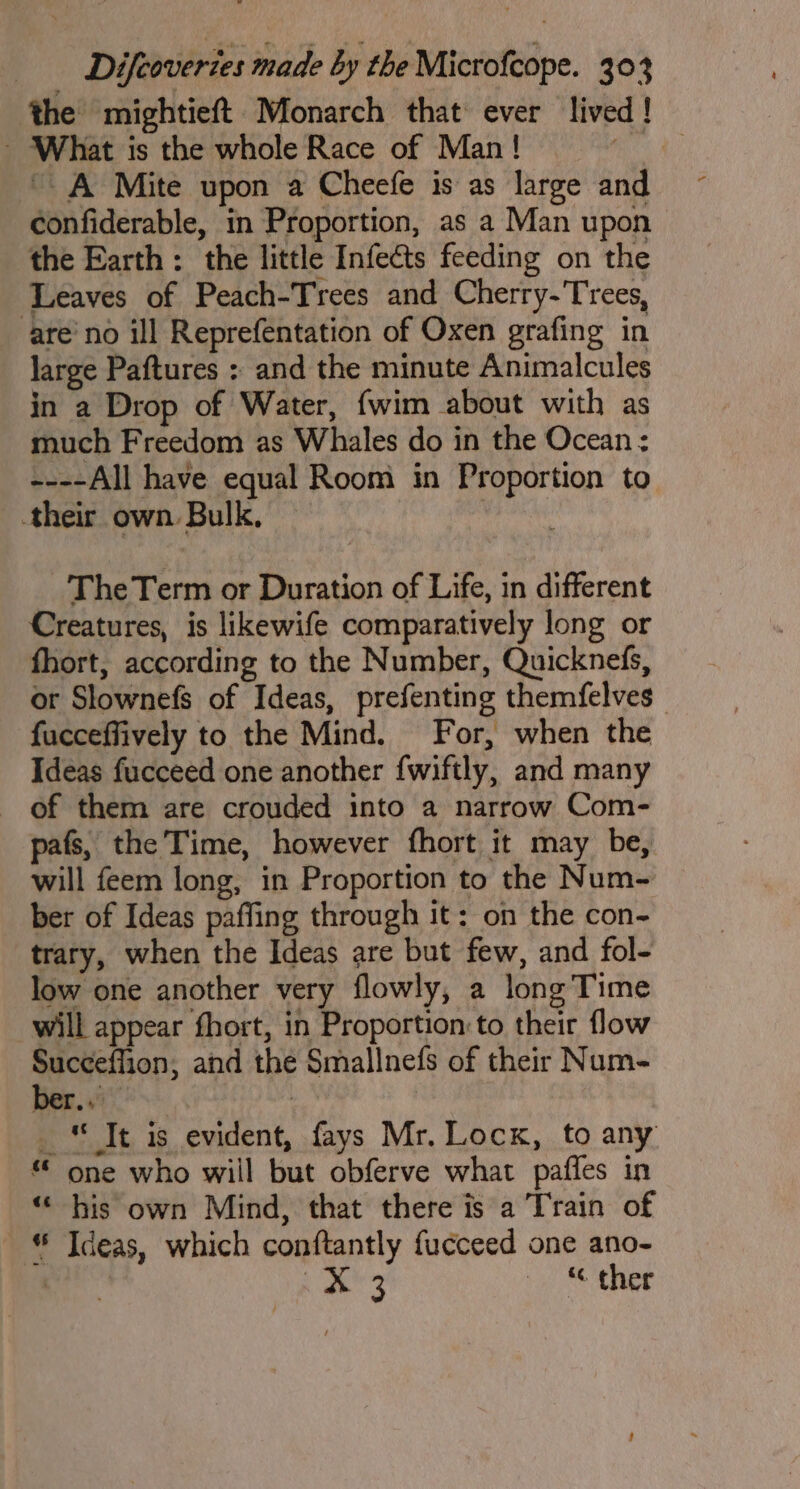 the mightieft Monarch that ever lived! - What is the whole Race of Man! RR ' A Mite upon a Cheefe is as large and confiderable, in Proportion, as a Man upon the Earth: the little Infects feeding on the Leaves of Peach-Trees and Cherry-Trees, are’no ill Reprefentation of Oxen grafing in large Paftures : and the minute Animalcules in a Drop of Water, {wim about with as much Freedom as Whales do in the Ocean ; ----All have equal Room in Proportion to their own Bulk. | ~The Term or Duration of Life, in different Creatures, is likewife comparatively long or fhort, according to the Number, Quicknefs, or Slownefs of Ideas, prefenting themfelves fucceffively to the Mind. For, when the Ideas fucceed one another {wiftly, and many of them are crouded into a narrow Com- pafs, the Time, however fhort it may be, will feem long, in Proportion to the Num- ber of Ideas paffing through it: on the con- trary, when the Ideas are but few, and fol- low one another very flowly, a long Time will appear fhort, in Proportion: to their flow Suceeffion, and the Smallnefs of their Num- _* Tt is evident, fays Mr. Lock, to any * one who will but obferve what pafles in “ his own Mind, that there is a Train of * Ideas, which conftantly fucceed one ano- : BP ie thee 4 ‘ho + ac