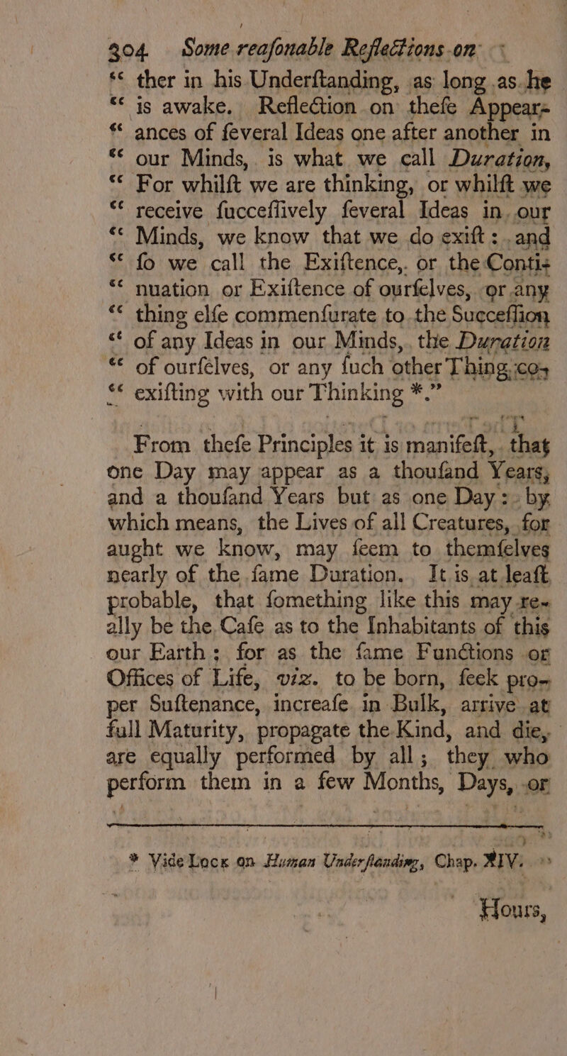 *< ther in his Underftanding, as long .as.he *< is awake. RefleGtion on thefe Appears * ances of feveral Ideas one after another in “© our Minds,. is what we call Duration, “© For whilft we are thinking, or whilft we “ receive fucceflively feveral Ideas in. our ‘< Minds, we know that we do exift: .and “© fo we call the Exiftence,. or the Conti+ ** nuation or Exiftence of ourfelves, or.any “< thing elfe commenfurate to the Succeffion “ of any Ideas in our Minds, the Duration « of ourfélves, or any fuch other Thing co, ** exifting with our T hinking ra From thefe Principles it is ce as one Day may appear as a thoufand Years, and a thoufand Years but as one Day :. by which means, the Lives of all Creatures, for aught we know, may feem to themfelves nearly of the. fame Duration. It i is at leaft, probable, that fomething like this may re~ ally be the, Cafe as to the Inhabitants of this our Earth; for as the fame Funétions or Offices of Lite, viz. tO be born, feek plon per Suftenance, increafe in Bulk, arrive at full Maturity, propagate the. Kind, and die, are equally performed by all ; they. who ahhh them in a few Monthy, Davee: or a (ND * Vide Lock on Human Voit, Chap. XIV.» ‘Hours,
