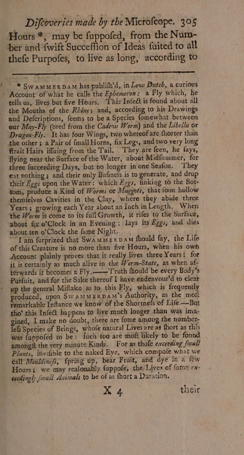 Hours *, may be fuppofed, from the Num- ber and {wift Succeffion of Ideas fuited to all thefe Purpofes, to live as long, according to * Sw amMERDAM has publifh’d, in Low Dutch, a curious - Account’ of what he calls the Ephemeron: a Fly which, he tells us, lives but five Hours. This Infect is found about all the Mouths of the Rhine; and, according to his Drawings and Defcriptions, feems to be a Species fomewhat between our May-Fly (bred from the Cadeww Worm) and the Libella or Dragon-Fly. It has four Wings, two whereof are fhorter than the other 5 a Pair of {mall Horns, fix Legs, and two very long ftrait Hairs iffuing from the Tail. ‘They are feen, he fays, flying near the Surface of the Water, about Midfummer, for three {ucceeding Days, but no longer in one Seafon. ‘They eat nothing; and their only Bufinefs is to generate, and drop their Eggs upon the Water: which Eggs, finking to the Bot- tom, produce a Kind of Worms or Maggots, that foon hollow themfelves Cavities in the Clay, where they abide three Years ; growing each Year about an Inch in Length, When the Worm is come to its full Growth, it rifes to the Surface, “about fix o’Clock in an Evening: lays its Eggs, and dies about ten o’Clock the fame Night. , | “Tam furprized that SwammerpDaM should fay, the Life of this Creature is no more than five Hours, when his own Account plainly proves that it really lives three Years: for it is certainly as much alive in the Worm-State, as when af- térwards it becomes a Fly. Truth fhould be every Body’s Parfuit, and for the Sake thereof I have endeavour'd to clear - yp the general Miftake as to this Fly, which is frequently roduced, upon SwamMERpAM’s Authority, as the mott aaerlcable Inftance we know of the Shortnels of Life —But tho’ this Infet happens to live much longer than was ima- gined, I make no doubt, there are {ome among the number- lefs Species of Beings, whofe natural Lives are az fhort as this was fuppofed to be: fuch too are moft likely to be found amongtt the very minute Kinds. For as thofe exceeding firall Plants, itwifible to the naked Eye, which compole what we call Mouldinefs, {pring up, bear Fruit, and dye in a Few Hours; we may realonably fuppofe, the Lives of fome ex- eeedingly final Asimals to be of as fhort a Duration. me 4s their