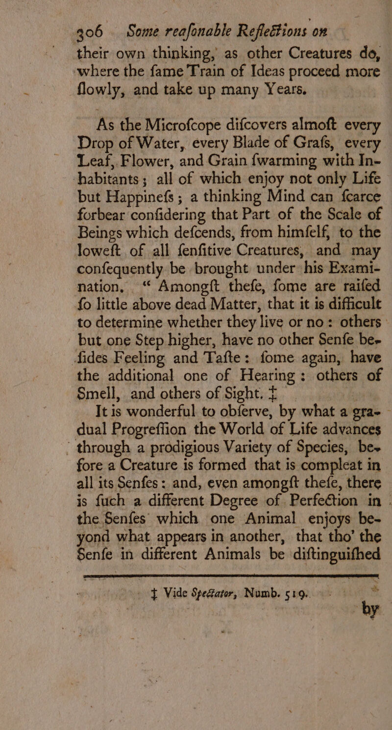 their own thinking, as other Creatures do, where the fame Train of Ideas proceed more flowly, and take up many Years. As the Microfcope difcovers almoft every Drop of Water, every Blade of Grafs, every Leaf, Flower, and Grain {warming with In- habitants; all of which enjoy not only Life but Happinefs ; a thinking Mind can {carce forbear confidering that Part of the Scale of Beings which defcends, from himfelf, to the loweft of all fenfitive Creatures, and may confequently be brought under his Exami- nation, “ Amongft thefe, fome are raifed fo little above dead Matter, that it is difficult to determine whether they live or no: others: but one Step higher, have no other Senfe be- fides Feeling and Tafte: fome again, have the additional one of Hearing: others of Smell, and others of Sight. £ i It is wonderful to obferve, by what a gra- dual Progreffion the World of Life advances ’ through a prodigious Variety of Species, be~ fore a Creature is formed that is compleat in all its Senfes: and, even amongft thefe, there is fuch a different Degree of Perfection in . the Senfes which one Animal enjoys be- yond what appears in another, that tho’ the Senfe in different Animals be diftinguifhed whe 9 f Vide Spefator, Numb. 519..