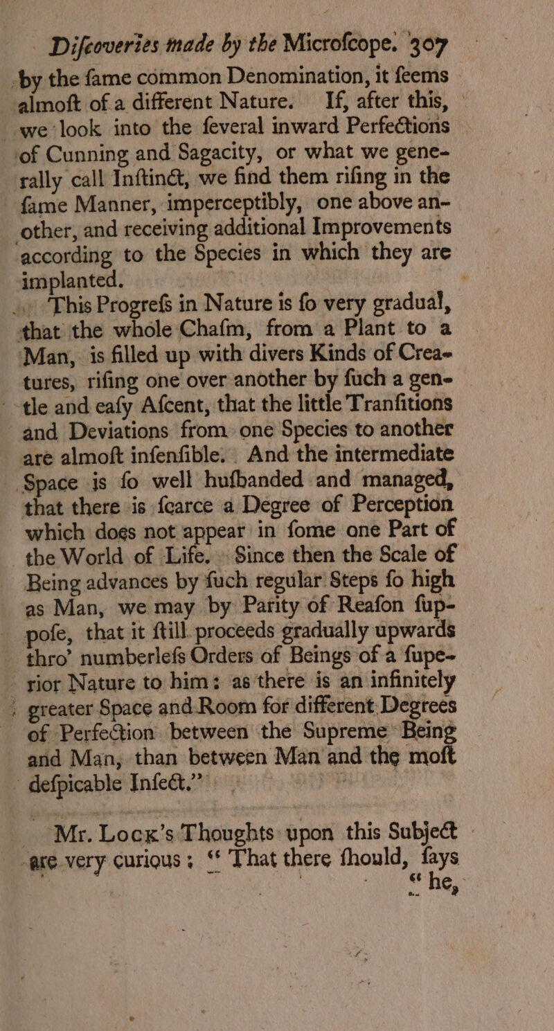 by the fame common Denomination, it feems - almoft of a different Nature. If, after this, ° we look into the feveral inward Perfections of Cunning and Sagacity, or what we gene- rally call Inftinct, we find them rifing in the fame Manner, imperceptibly, one above an- other, and receiving additional Improvements according to the Species in which they are implanted. _. This Progrefs in Nature is fo very gradual, that the whole Chafm, from a Plant to a ‘Man, is filled up with divers Kinds of Crea- tures, rifing one over another by fuch a gen- tle and eafy Afcent, that the little Tranfitions and Deviations from one Species to another are almoft infenfible. And the intermediate Space is fo well hufbanded and managed, that there is fcarce a Degree of Perception which does not appear in fome one Part of the World of Life. Since then the Scale of Being advances by fuch regular Steps fo high as Man, we may by Parity of Reafon fup- pote, that it ftill. proceeds gradually upwards thro’ numberlefs Orders of Beings of a fupe- _ yior Nature to him: as there is an infinitely . greater Space and.Room for different. Degrees of Perfection between the Supreme Being and Man, than between Man and the moft » defpicable Infect.” ayy ? Mr. Lock’s Thoughts: upon this Subject ase very curious; ‘ That there fhould, fays 3 ge eo Hes: Baw