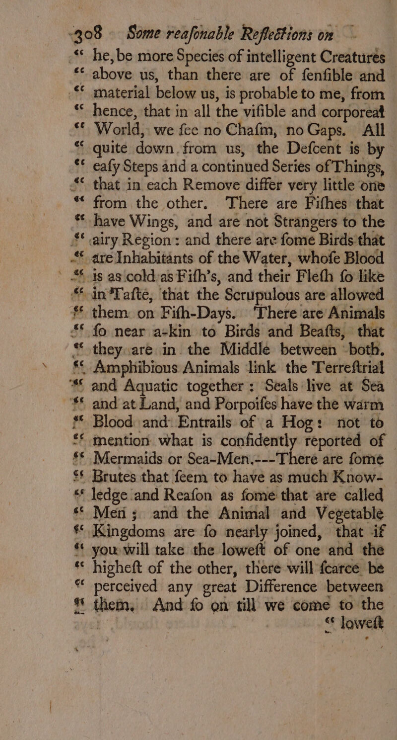 <¢ € ef &¢ ¢s a; “é 14 &¢ ec oe 4 en he, be more Species of intelligent Creaturés above us, than there are of fenfible and material below us, is probable to me, from hence, that in all the vifible and corporeat World, we fee no Chafm, noGaps. All quite down. from us, the Defcent is by eafy Steps and a continued Series of Things, that in each Remove differ very little one from the other. There are Fithes that have Wings, and are not Strangers to the is as cold:as Fifh’s, and their Fleth fo like them on Fifh-Days. ‘There are Animals - fo near a-kin to Birds and Beafts, that they are in the Middle between ‘both. and at Land, and Porpoifes have the warm Blood and: Entrails of a Hog: not to mention what is confidently reported of — Mermaids or Sea~-Men.---There are fome Brutes that feem to have as much Know- ledge and Reafon as fome that are called Men ; and the Animal and Vegetable Kingdoms are fo nearly joined, that if you will take the loweft of one and the higheft of the other, there will {carce be perceived any great Difference between them. And fo on till we come to the “* Jowett