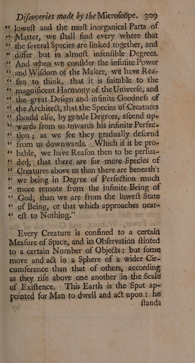 ** Joweft and the) moft inorganical Parts of sMatter, we fhall find every where that & the feveral Species\are linked together, and « differ but, in jalmoft, infenfible Degrees. © And, when! we confider, the infinite Power « and Wifdom of the Maker, we have Rea- € fon to think,, that it is fuitable to the * magnificent Harmony of, the Univerle, and “ the-great.Detign and- infinite Goodnefs of « the Architect, that the Species of Creatures « fhould alfo, by gettle Degrees, afcend u pe *: wards from ustewards his infinite Perfec- -€ tion; as we fee they gradually defcend “ from us downwards, . Which if at be pro- _ & bable, we have Reafon then to be perfua- «< ded;) that, these) are: fav,amore, Species of <¢ Creatures above us than there are beneath : “ we being in Degree of Perfection much “ more remote from the infinite-Being of ‘© God, than we are-from the loweft State _ « of Being, or that which approaches near- ‘« eft to Nothing.” Every Creature is confined to a certain Meafure of Space, and its Obfervation {tinted to a certain Number of Objects: but fome move and aé ina Sphere of a wider Cir- cumference ‘than that of others, according as they. rife above one another ‘in: the Scale of Exiftence. This Earth .is the Spot ap- pointed for Man to.dwell and act upon: he bi | — . . ftands