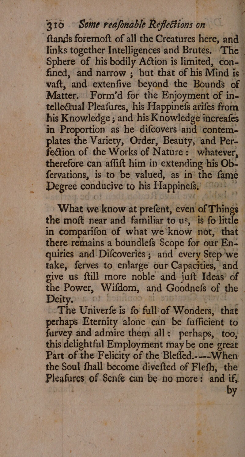 ‘ftands foremoft of all the Creatures here, and links together Intelligences and Brutes. ‘The _ _ Sphere of his bodily Action is limited, con- fined, and narrow ; but that of his Mind is vatt, tanieh beten five beyond the Bounds of Matter. Form’d for the Enjoyment of in- telleétual Pleafures, his Happinefs arifes from — his Knowledge ; and his Knowledge increafes in Proportion as he difcovers and contem- plates the Variety, Order, Beauty, and Per- fe€tion of the Works of Nature : whatever, therefore can affift him in extending his Ob- fervations, is to be valued, as in’ ‘the fame Degree erwin to his Happinefs, lic “e What we know at prefent, even bof Things | the moft near and familiar to us, is fo little - in comparifon of what we ‘know not, that there remains a boundlefs Scope for our En- quiries and Difcoveries; and every Step'we take, ferves to enlarge our Capacities, ‘and give us ftill more noble and juft Ideas’ of the Power, Wifdom, and Goodnefs of the ~ Deity. © ©! | The Univerfe is fo fall of Werder that perhaps Eternity alone can be fufficient to furvey and admire them all: perhaps, too, this delightful Employment may be one great Part of the Felicity of the Bleffed.----When the Soul fhall become divefted of Fleth, the Pleafures of Senfe can be no more? and if,