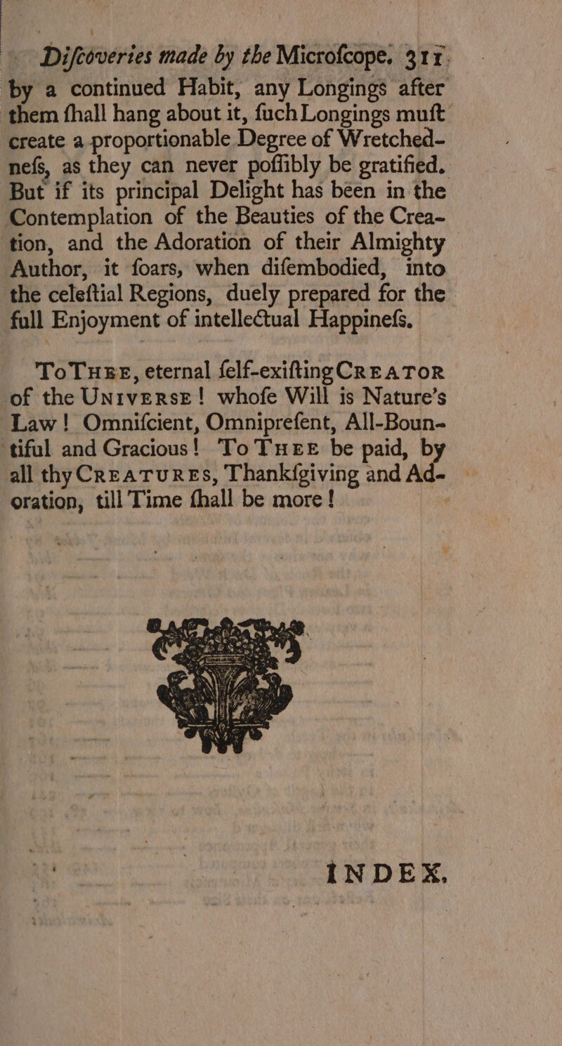 ‘by a continued Habit, any Longings after them fhall hang about it, fuch Longings muft create a proportionable Degree of Wretched- nefs, as they can never poffibly be gratified. But if its principal Delight has been in the Contemplation of the Beauties of the Crea- ‘tion, and the Adoration of their Almighty Author, it foars, when difembodied, into the celeftial Regions, duely prepared for the full Enjoyment of intellectual Happinefs, ToTHEE, eternal felf-exifting CREATOR of the Universe! whofe Will is Nature’s Law! Omnifcient, Omniprefent, All-Boun- tiful and Gracious! To THEE be paid, b all thy CreaTuREs, Thank({giving and ed oration, till Time fhall be more! ie INDEX,