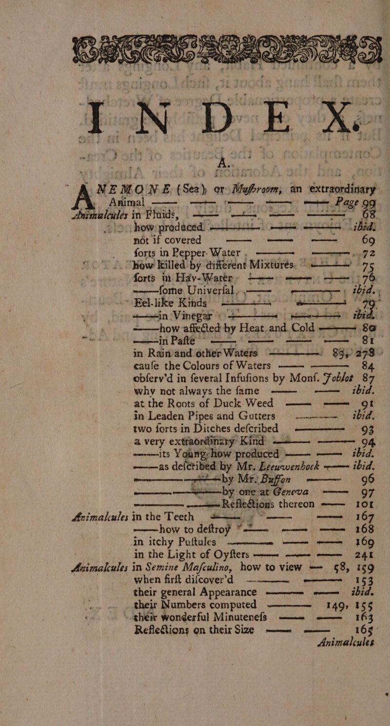 oa Awe not if covered forts in Pepper. Water . sisesisaain'” ‘i Seuss 69 eG? Azimalcules i Asimalcules i forts 1 Hay-Warer» —— mee 78 ~——--——forne Univerfal, piper pe ma} ibid. +—in Vinegar) -——~ ee nbn ded how affected by Heat. and. Cold —— 86 in Pafte — 81 in Rain and other Waters 83, “ caufe the Colours of Waters 84 obferv’d in feveral Infufions by Monf. Foblot 87 why not always the fame ———- —— ibid. at the Roots of Duck Weed —— ——=— of in Leaden Pipes and Gutters -——-— ibid. two forts in Ditches defcribed -——————- 93 a very extraordinary Kind) ——_— ——~— 94, its Young-how produced ——. —— bid. ———as deleribed yn Mr. Eeeuwenhock ——— ibid. —r——by Mr. Buffon ——~ 96 y one at Geneva 97 eb ilieee thereon ——~— 10f inthe Teeth =+——- =” how to deftroy *— —— ——= 168 in itchy Poftules ————— ———- -——= 169 in the Light of Oyfters ——— ——- -————_ 241 in Semine Mafculine, how to view — §8, 169 when firkt difcoverd — i eel ST eae eee ibid. 149) 155 their Numbers computed Refle&amp;tions qn their Size —— —— a Animalcules