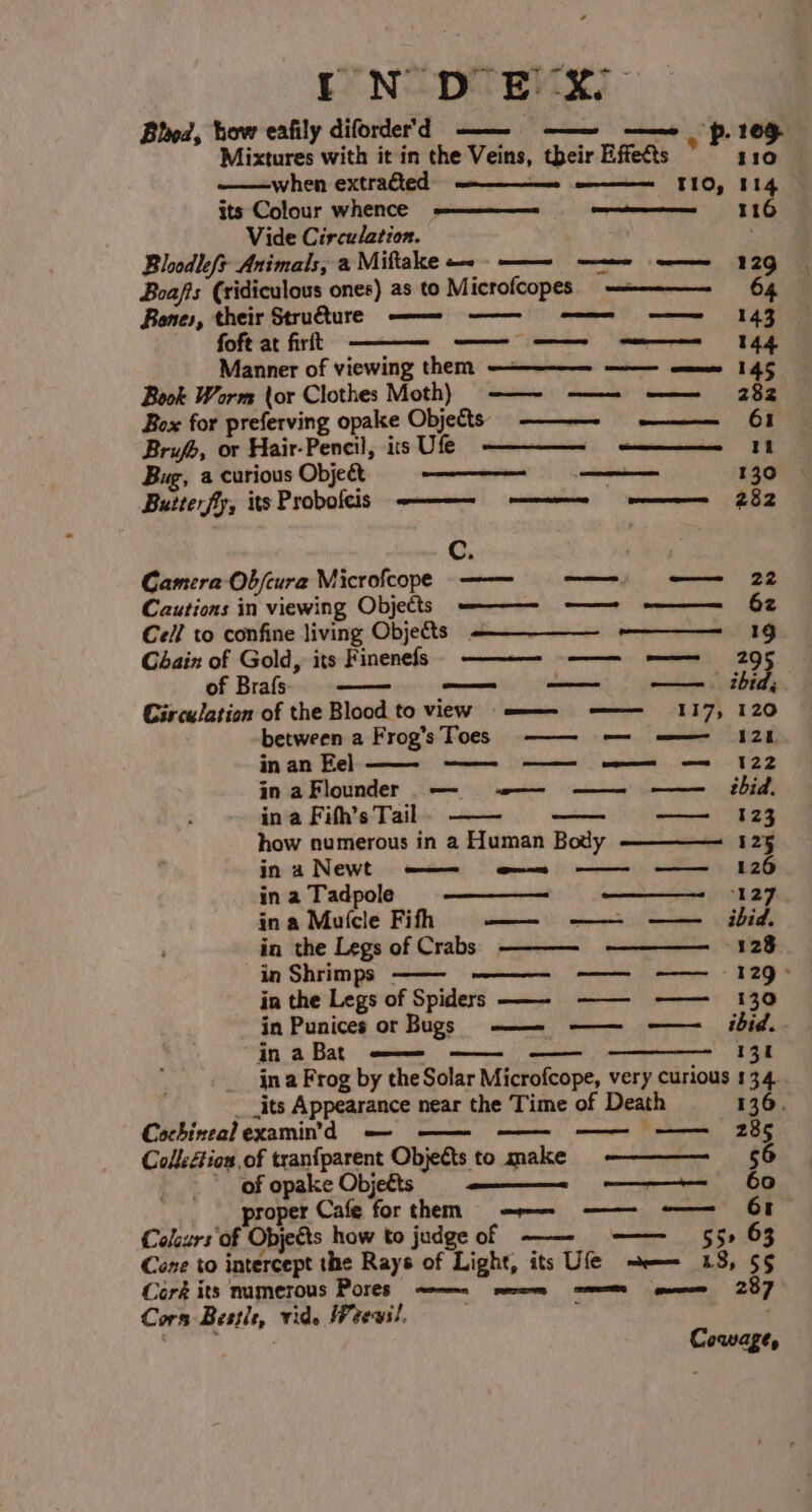 Bhod, how eafily diforder'd ———— aes mc “p. 105 Mixtures with it in the Veins, their Effets * ——when extracted meee mm «TIO, 114 its Colour whence wee Vide Circulation. Bloodleft+ Animals, a Miftake «. - - Boafts (ridiculous ones) as to M icrofcopes) ——————- 64 Bones, their Stru&amp;ture —— htt omen ee foft at firit ge ae fy Manner of viewing them — e145 Book Worm tor Clothes Moth) -—~ ——- ——~ 282 Box for preferving opake Objects ———- § ——-—— 61 Brufh, or Hair-Pencil, its Ufe inciguisuhidand ae Bug, a curious Object ane 130 Buiterfy; its Probofeis rT pensation nitatnteents 282 Cc. | Camera Ob/cura Microfcope —-—— a Cautions in viewing Objects — eee OF Cell to confine living Objects Chain of Gold, its Finenefs of Brafs Circulation of the Blood to view = =——— —— 117, 120 between a Frog’s Toes —— — ——— 128 in an Eel in aFlounder — v— —— —— ibid. in a Fifh’s Tail — ———_—1123 how numerous in a Human Body 125 ina Newt —— e— —— —— 126 in a Tadpole ‘127 in a Mutcle Fifh omen | ae ee 1 SPI in the Legs of Crabs 328 in Shrimps - in the Legs of Spiders ——- ——- ——— 130 in Punices or Bugs ——_ ———— ———_ hid. “jn aBat —— —— —— 131 _jna Frog by the Solar Microfcope, very curious 13.4. _ its Appearance near the Time of Death 136. Cochinealexamin’d — — a 28 Collcéion of tranfparent Objects to make 56 of opake Objects ——— 60 roper Cafe for them =r —— Colcurs'of Objects how to judge of —— —— 55» 63 Cone to intercept the Rays of Light, its Ufe =e 138, 55 Coré its numerous Pores wen ees eee | 287 Cors Beste, vids Weews!, eammiaanaddle, >. ota 4 P STR as cree — S122 Cowage,