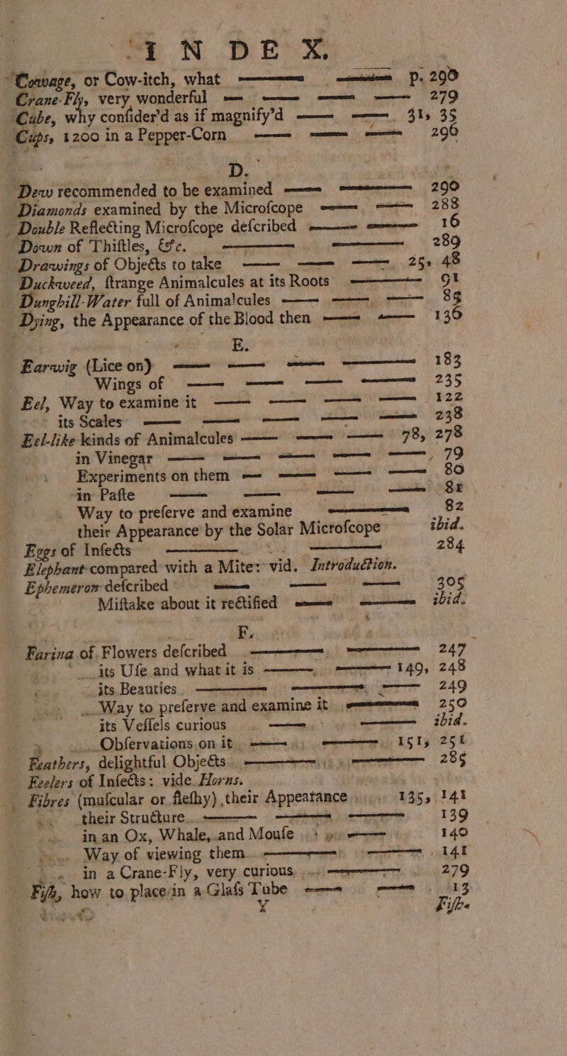 ~Coavage, or om itch, what ———~—= senate. 290 vane-Fly, very picndertal deadk aoe, ee ee | 279 Cube, Ww ry confider das if magnify’d —— =——=-. 315 35 Cps, 1200 9 in a Feppgr-Com oak) premmet Smeae ~ 2OR ‘Dew recommended to be examined ——= mee 290 Diamonds examined by the Microfcope -—= = 288 / Double Reflefting Microfcope defcribed -———- === 16 Down of Thiftles, &amp;?c. , Drawings of Objeéts totake ———- ——— ——- 25, 48 Duckweed, ftrange Animalcules at its Roots -—————~- 9! Dunghill-Water full of Animalcules ——~ ——, ——— 85 Dying, the GReernss of the Bl lood then ——=- +———_—s«:130 “i E. Earwig (Liceon) — — 183 Wings of > Peewee eee —E Eel, Way to examine it : its Scales —_—_—_ —_— nous 238 ese enmeeee mercer 289 in Shakes —— eee OD Experiments onthenm — —— —— —— 80 in’ Pafte wee —— —— $F Way to preferve and examine — 82 their Appearance by the Solar Microfcope ibid. Eggs of Infets =§ ———— Elephant compared with a Mite: vid. | Introduétion. ogee defcribed — — —— 305 Miftake about it rectified fait) Bl cabee ebid, Bin of. Flowers defcribed ——_—_a 247 ‘ _its Ufe and what it is” : its Beauties : ... Way to preferve cig examine it sme 250 its Veflels curious = 5 ——.* oe. _Obfervations on it, ————,,, =I G Ts 25 t oii, delightful Objects. _ Feelers of Infects: vide. Horns. 3 Fibres (mafcular or flefhy) their Appeatance 135, 141 oe ik their Structure... pene sae EERE: eer 139 ~. inan Ox, Whale,. and Moule «+ «4 —— 140 o~» Way of viewing them. ———_:~—s«:14! \ . in aCrane-Fly, very. curious, .... = 279 | FA, how to.placein a-Glafs Tube -——= 9 = 13 diet ¥ Fifbe