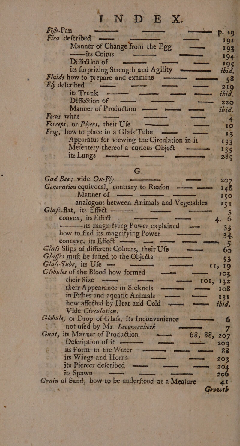 é INDEX Fijb-Pan —— es, 1G Flea deferibed ——~ —_— — 19 Manner of Change from the Ege — 193. its Coitus omens 194 Diffection of —_—_ OE its furprizing Strength and Agility mums ibid, Fluids how to prepare and examine ————- ——_—_ms 58 ‘Fh defcribed ~ —— — —— 21g its Trank Diffection of Manner of Production ——- =m =——=_—— ibid, _ Focus what Seed 4 Forceps, or Phers, their Ufe Spam Fre, how to place in a Glais Tube —— aati 13 Apparatus for viewing the Circulation in it 133 tare AT OR as ees Fi ibid. Melentery thereof a curious Object 135 itsLungs -————- 7 285 G. | Gad Bee: vide Ox-Fl) = ———— —— 207 Generation equivocal, vanities to Reafon ——— ———= 148 Manner of 150 analogous between Animals and Vegetables = r54 Glafs.flat, its Effe ——— 3 convex, its Effeét wee 4, 6 its magnifying Power explained = —— 33 how to find its magnifying Power ——— 34. concave; its Effect — eo SC G/afs Slips of different Colours, their Ufe a 60 Glaffes mutt be fuited to the Objefis ss ———— 53 Glafs-Tube, its Ufe — es 11, 19 Ghobules of the Blood how formed —a- —— 103 their Size ——. —— 101, 132 their Appearance in Sicknefs ———{- -——_—-108 in Fifhesand aquatic Animals) —_—= 3 how affected by Heat and Cold s——__ ~—= ibid, Vide Circulation. Globule, or Drop of Glafs, its Tncthiveaieaed men OG “not ufed by Mr. Leeuawenhoek oer 7 Gaat, its Manner of Production - ee 68, 88, 207 . Deicription of it — —— 203 % its Form~im the Water ~~ seinen. nei” cca’ 3B “its Wings.and Horns — ——= 203 its Piercer defcribed ———~ = —_—s e204 its Spawn —— ae mem 0G Grain of Sand, how to he underftood asa Meafure - qn “ Growth