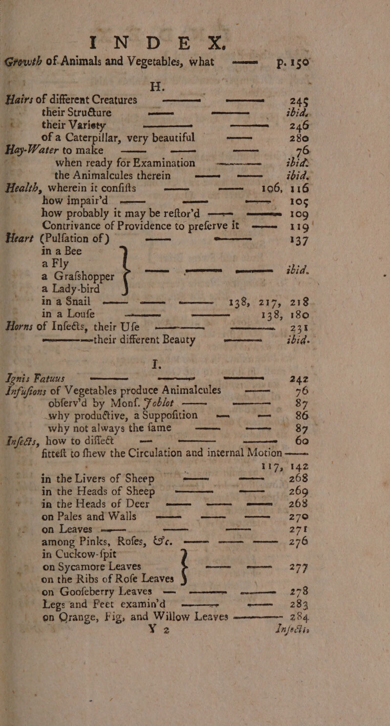 a PND Ee er ‘Growth of.Animals and Vegetables, what -———= p.150 is i, od oh ; Hairs of different Creatures ——~ ——= 246 _. their Stru€ture oman _— ibide, _« their Varie meme tt: 2ae of a Caterpillar, very beautiful § —— 280 Hay-Water to make ag Tig 76 a when ready forExamination ————- ibid | the Animalcules therein —— -—— = ibid. Health, wherein it confifts a——= 106, 116 . how impair’d eames ease pee 10¢ how probably it may be reftor’d —-—= ———ee 109 Contrivance of Providence to preferve it ——- 119 Heart (Pulfation of ) © ———— one 137 in a Bee a Fly a Grafshopper { vgiee tt i a Lady-bird ’ in’a Snail —— “——.' .——__ 138, Z17; 218 in a Loufe _ a teeecuames 138, 180 Horns of Infeéts, their Ufe me 251 —<their different Beauty ee ibid. 3 a I, ’ Ignis Fatuus ee 242 Infufions of Vegetables produce Animalcules —— obferv’d by Monf. Foblot a .why produttive, a Suppofition — — . 86 why not always the fame Infe&amp;s, how to diffeét —— , fitteft to fhew the Circulation and internal Motion . ; 117, 142 in the Livers of Sheep = —— ——~ 268 in the Heads of Sheep -- —— 269 © an the Heads of Deer —— ——— so ————s 208 on Pales and Walls ——- —— on Leaves .———. — ———- 271 among Pinks, Rofes, (ec. ——— -——— in Cuckow-{pit™ : on Sycamore Leaves —— e277 _ on the Ribs of Rofe Leaves on Goofeberry Leaves — Legs and Feet examin'd ——~ —— 283 _ on Orange, Fig, and Willow Leaves 284.