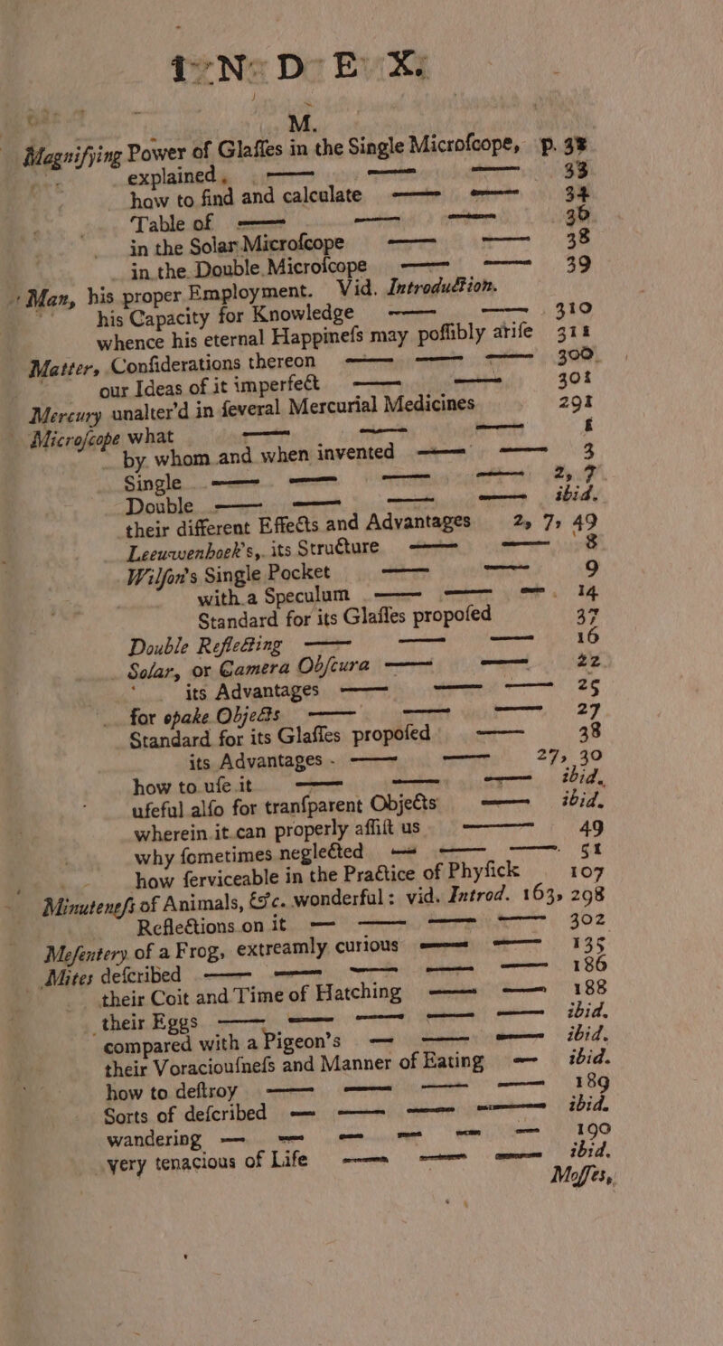 ear Magnifying he i: explained, | ——— omens abhnees haw to find and calculate ——- =~ Table of -—— — omnes Man, in the Solas.Microfcope in the Double Microicope@ ——- —— his proper Employment. Vid. Introdudion. his Capacity for Knowledge -——- ~~ whence his eternal Happimefs may poflibly arife Matter, Confiderations thereon mihianes our Ideas of it imperfet —— severbile Mercury unalter'd in feveral Mercurial Medicines Microfcope what —_— pire neienhia by. whom and when invented —— = Wilfon's Single Pocket — — 9 witha Speculum — =~ =. 4 Standard for its Glafles propofed * Double Refleaing —— a Solar, or Gamera Obfeura —— — 22 ' its Advantages ——- 2g for opake Objedts —— 27 Standard for its Glafles propofed. = ——— 38 its Advantages - ——~ ao 27, 30 how to.ufe.it meen a —— ibid, ufeful alfo for tranfparent Objets = —— ibid. wherein it.can properly affift us 49 why fometimes neglefted -= ~~ ———~ 5% how ferviceable in the Praétice of Phyfick 107 - Minutene/s of Animals, &amp;'c. wonderfal : vid. Introd. 163, 298 Refleétions.on it — a 302 Mefentery. of a Frog, extreamly curious == = 135 Beiates Ocictibed «osm emt Tae TE —— 186 their Coit and Time of Hatching —— -—— ! 88 _their Eggs ee Chi. compared with aPigeon’s . <9) eee ibid. their Voracioufnefs and Manner of Eating = -— ibid. how todeftroy —— = OD] 8g Sorts of defcribed — —— ——— = ibid. wandering — ie POO yery tenacious of Life —— —— =— thrid. 33 Leeuwenboek’s,. its Structure