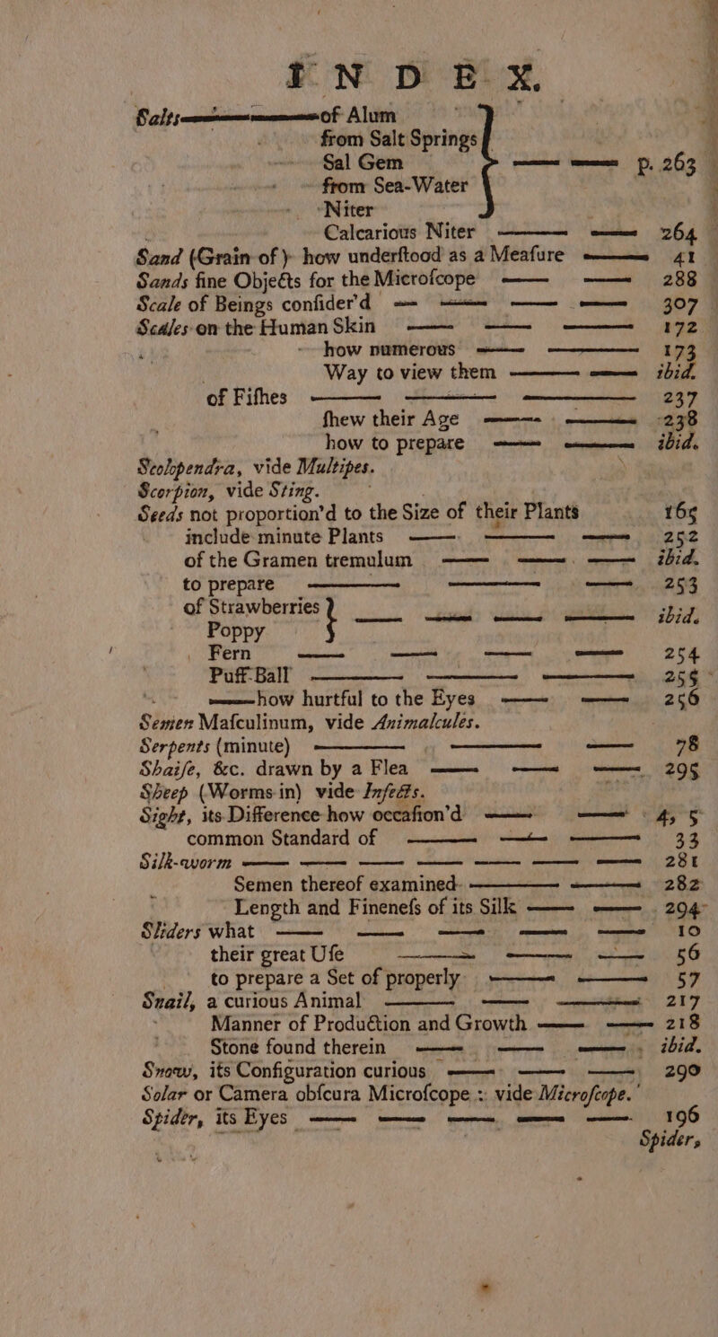 Salts xeon of Alum Th from Salt Springs f from Sea-Water - Niter Calcarious Niter Sand (Grain of )- how underftood as a Meafure ————_— 41 Sands fine Objeéts for the Microfcope —— ——~ 288 Sca/es on the Human Skin —— ————- — ————— 1172 é) how numerous ——— ————-_—_1173 om ibid, Way to view them of Fithes i IRN MRI 8 fhew their Age -———= 238 how to prepare = ee ibid. Seohpendra, vide Multipes. Scorpion, vide Sting. ' Seeds not proportion’d to the Size of their Plants 165 include minute Plants ——. of the Gramen remulum —— —=. ——= ibid. to prepare ———_—— ee eh en ee of Strawberries 3; ———ee Go 6 Poet z ids Poppy _ Fern —— — —— omen 254 Puff- Ball Semen Mafculinum, vide Auimalcules. Serpents (minute) —————— Shaife, &amp;c. drawn by a Flea Sheep (Worms in) vide Jnfeés. Sight, its Difference how occafion’d ——— = —— = 4, 5 common Standard of Silk-worm — Semen thereof examined- —— 282 : Length and Finenefs of its Silk —— -—— . 294° Sliders what — their great Ufe _ ee OG to prepare a Set of properly -—- ———= 57 Snail, a curious Animal ae ect 207 Manner of Production and Growth ———-_- —- 218 Stone found therein = ——— ———- a, ibid. Sow, its Configuration curious ——-= ——- ——~ 2990 Solar or Camera obfcura Microfcope :: vide Microfcope. ' Spider, its Eyes ——— ene ee ee 106 ih) Spider, — emma ——ee «=r 10