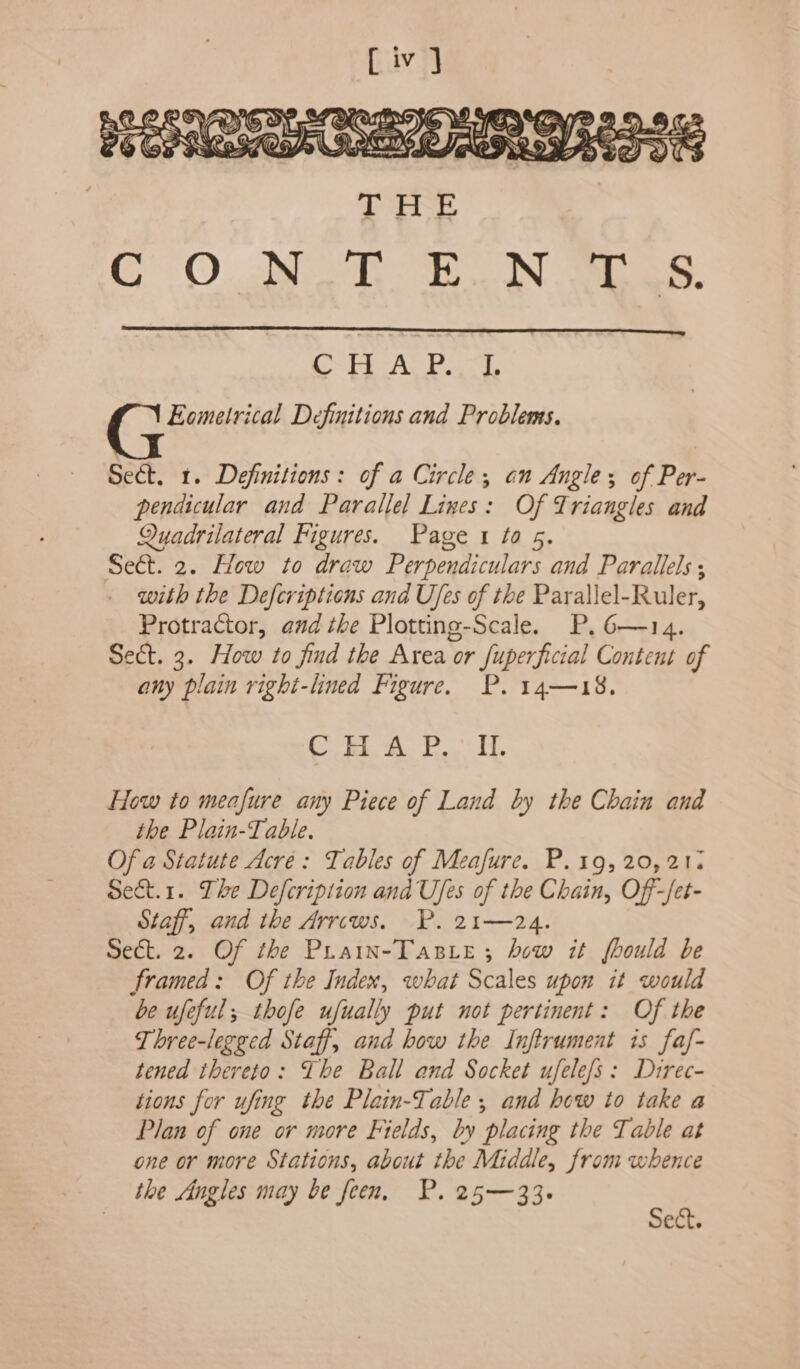 CSTE Aa Baca Eometrical Definitions and Problems. Sect, 1. Definitions: of a Circle, on Angles; of Per- pendicular and Parallel Lines: Of Triangles and Quadrilateral Figures. Paget to 5. Sect. 2. How to draw Perpendiculars and Parallels; with the Defcriptions and Ufes of the Parallel-Ruler, Protractor, and the Plotting-Scale. P. 6—14. Sect. 3. How to find the Area or fuperficial Content of any plain right-lined Figure. P. 14—18. Cor, Mi tree hi How to meafure any Piece of Land by the Chain and the Plain-Table. Of a Statute Acre: Tables of Meafure. P.19, 20,21: Sect.1. Lhe Defcription and Ufes of the Chain, Off-/et- Staff, and the Arrows. P. 21—24. Sect. 2. Of the Prain-Tasie; how it fhould be framed: Of the Index, what Scales upon it would be ufeful; thofe ufually put not pertinent: Of the Three-legged Staff, and how the Inftrument is faf- tened thereto: The Ball and Socket ufele/s: Direc- tions for ufing the Plain-Table , and how to take a Plan of one or more Fields, by placing the Table at one or more Stations, about the Middle, from whence the Angles may be feen. P. 25—33. Sect.