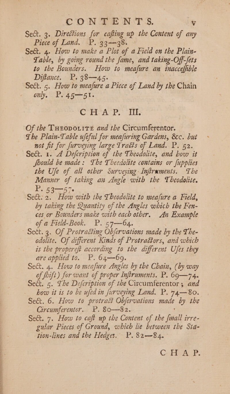 a SS A - c DN TENTS. v Sect. 3. Directions for cafting up the Content of any Piece of Land. P. 33—38. | Seét. 4. How to make a Plot of a Field on the Plain- Table, by going round the fame, and taking-Off-fets to the Bounders. How to meafure an inacceffible Diftance. P. 38—45 Sect. 5. How to ukee a Piece of Land by the Chain only, PP. 45—51. Cm 2. oR Of the THEODOLITE and the Circumferentor. The Plain-Table ufeful for meafuring Gardens, &amp;c. but not fit for furveying large Tratis of Land. P. 52. Sect. 1. 4 Defcription of the Theodolite, and bow it Joould be made: The Theedolite contains or fupplies the Ufe of all other Surveying Infiruments. The — Manner - taking an Angle with ibe T heodolite. P. Sect: z os nes with the Theodolite to meafure a Field, by taking the Quantity of the Angles which the Fen- ces or Bounders make with each other. An Example of a Field-Book. P. 57—64. Sect. 3. Of Protraéting Obfervations made by the T he- odolite. Of different Kinds of Protraétors, and which is the propereft according to the different Ufes they are applied to. P. 64—69. Sect. 4. How to meafure Angles by the Chain, (by way of foift) for want of proper Inftruments. P. 69—74. Sect. 5. The Defcription of the Cixcumferentor 5 and how it is to be ufed in furveying Land. P. 74—8o. Circumferentor. P. 80—$82. Sect. 7. How to cafi up the Content of the final irre- gular Pieces of Ground, which lie between the Sta- tion-lines and the Hedges. P. 82—~84.- C- Presa P.