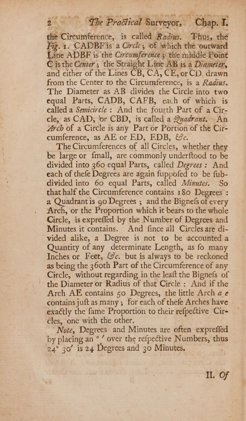the Circumference, is called Radius. Thus, thé Fig. 1. CADBFis a Circle, ‘of which the outward eee ADBF is the Circumference 5 the middle Point &gt; isthe Center ; the Straight Line AB is a Diameter, and either of the Lines CB, CA, CE, or CD. drawn from the Center to the Circumference, is a Radius. The Diameter as AB divides the Circle into two equal Parts, CADB, CAFB, each of which is called a Semicircle: And the fourth Part of a Cir- cle, as CAD, ‘or CBD, is called a Quadrant. An Arch of a Circle is any Part or Portion of the Cir- cumference, as AE or ED, EDB, &amp;c. _ The Circumferences of all Circles, whether they be large or {mall, are commonly underftood to be divided into 360 equal Parts, called Degrees: And each of thefe Degrees are again fuppofed to be fub- divided into 60 equal Parts, called Minutes. So that half the Circumference contains 180 Degrees : a Quadrantis go Degrees ; and the Bignefs of every Arch, or the Proportion which it bears to the whole Circle, is expreffed by the Number of Degrees and Minutes it contains. And fince all Circles are di- vided alike, a Degree is not to be accounted a Quantity of any determinate Length, as fo many Inches or Feet, &amp;c. but is always to be reckoned as being the 360th Part of the Circumference of any Circle, without regarding in the leaft the Bignefs of ~ the Diameter or Radius of that Circle : And if the Arch AE contains 50 Degrees, the little Arch a ¢ contains juftas many; for each of thefe Arches have exactly the fame Proportion to their refpective Cire cles, one with the other. Note, Degrees and Minutes are often exprefied by placing an ° ’ over the refpective Numbers, thus 24° 30’ is 24 Degtees and 30 Minutes, Il, Of