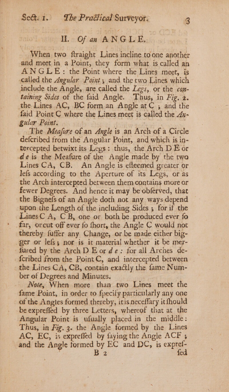 Hb. 3: Ofan (AN GLB When two ftraight Lines incline to one another and meet in a Point, they form what is called an ANGLE: the Point where the Lines meet, is called the Angular Point, and the two Lines which include the Angle, are called the Legs, or the can- taining Sides of the faid Angle. Thus, in Fig. 2. the Lines AC, BC form.an Angle atC ; and the faid Point C where the Lines meet is called the z- gular Point. | The Meafure of an Angle is an Arch of a Circle defcribed from the Angular Point, and which is in- tercepted betwixt its Legs: thus, the Arch D E or deéis the Meafure of the Angle made by the twa Lines CA, CB. An Angle is efteemed greater or lefs according to the Aperture of its Legs, or as the Arch intercepted between them contains more or fewer Degrees. And hence it may be obferved, that the Bignefs of an Angle doth not any ways depend upon the Length of the including Sides ; for if the LinesC A, CB, one or both be produced ever fo far, orcut off ever fo fhort, the Angle C would not thereby fuffer any Change, or be made either big- ger or lefs; nor is it material whether it be mer- fured by the Arch D Eor de: for all Arcnes de- {cribed from the Point C, and intercepted between the Lines CA, CB, contain exactly the lame Num- ber of Degrees and Minutes. Note, When more than two Lines meet the fame Point, in order to {pecify particularly any one of the Angles formed thereby, itis neceffary itfhould be exprefled by three Letters, whereof that at the Angular Point is ufually placed in the middle: Thus, in Fig. 3. the Angle formed by the Lines AC, EC, is expreffed by faying the Angle ACF ; and the Angle formed by EC and DC, is oe : Bz ed