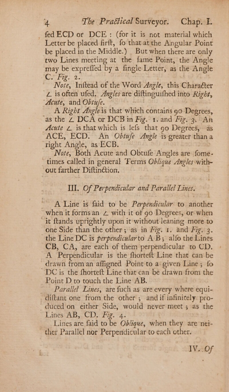 fed ECD or DCE: (for it is not material which Letter be poe firft, fo that atthe Angular Point be placed in the Middle. ) . But when there are only two Lines meeting at the fame Point, the Angle may be go tea by a Angle Letter, as the Angle Ee gb ey Note, Inftead of the Word Angle, this Character -Z isoften ufed. Angles are aiifing witheds into Right, Acute, and Obtu/e. A Right Angleis that which contains go Dekrtés, as the 2 DCA or DCB in Fig. 1. and Fig. 3. “An Acute 2 isthat which is !efs that 90 Degrees, as ACE, ECD. An Odtufe Angle is tse than a right ‘Angle, as ECB. Note, Both Acute and Obtufe Angles are fome- times called in general ‘Ferms Oblique Angles with- out farther Diftinétion. Ill. Of Perpendicular bhd Parallel Lines. ~ A Line is faid to be Perpendicular to another when it formsan Zz with it of go Degrees, or when it ftands uprightly upon it without leaning more to one Side than the other; as in Fig. 1. and Fig. the Line DC is perpendicularto AB; alfo the Lines CB, CA, are each of them perpendicular to CD. A. Perpendicular is the fhorteft Line that can be drawn from an affigned Point to a given Line; fo DC is the fhorteft Line that can be drawn from the Point D to touch the Line AB. | _ Parallel Lines, are fuch as are every where equi- diftant one from the other ; and if infinitely: pro- duced on either Side, would never meet ; as the Lines AB, CD. Fig. 4 Lines are faid to be Ob/ique, when they are ne#- ther Parallel nor Perpendicular to each other. IV..Of