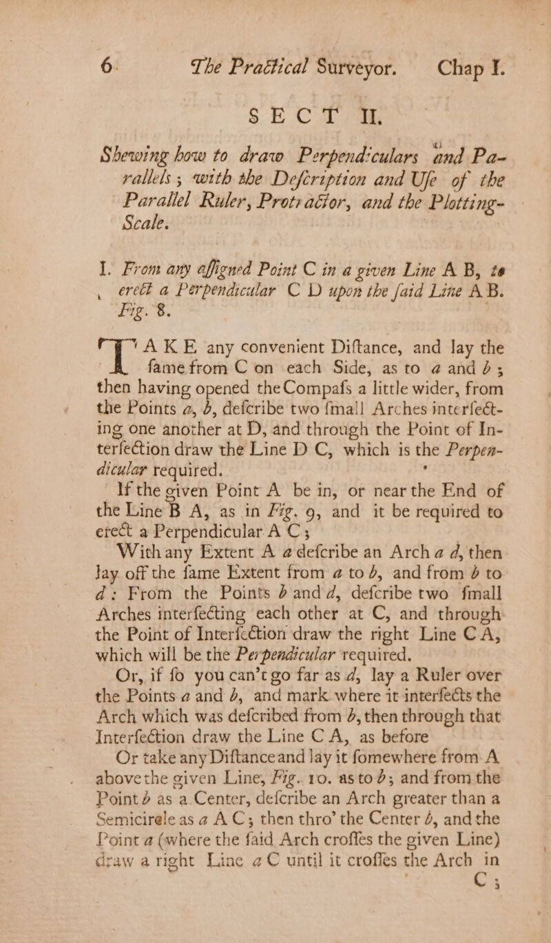 SECT a Shewing how to draw Perpendiculars and Pa- rallels; with the Defcription and Uje of the Parallel Ruler, Prot: aGior, and the Plotting- Scale. | I. From any affigned Point C in a given Line A B, te eretl a Perpendicular C D upon the faid Line AB. Fig. 8. . A KE any convenient Diftance, and lay the | famefrom C on each Side, as to @ and dé; then having opened the Compafs a little wider, from the Points a, 4, defcribe two {mall Arches interfect- ing one another at D, and through the Point of In- terfection draw the Line D C, which is the Perpen- dicular required. , If the civen Point A be in, or near the End of the Line B A, as in Fig. 9, and it be required to erect a Perpendicular A C; Withany Extent A @defcribe an Arch a d, then Jay off the fame Extent from @ to 4, and from 6 to d: From the Points ’ and d, defcribe two fmall Arches interfecting each other at C, and through the Point of Interfcction draw the right Line C A, which will be the Perpendicular required. Or, if fo youcan’t go far as d, lay a Ruler over the Points a and 2, and mark where it interfects the Arch which was defcribed from 4, then through that Interfection draw the Line C A, as before Or take any Diftanceand lay it fomewhere from A abovethe given Line, Fig..10. astod; and from the Point 4 as a Center, defcribe an Arch greater than a Semicirele as a AC; then thro’ the Center 4, and the Point a (where the faid Arch croffes the given Line) draw aright Line ¢C until it crofles the Arch in 3