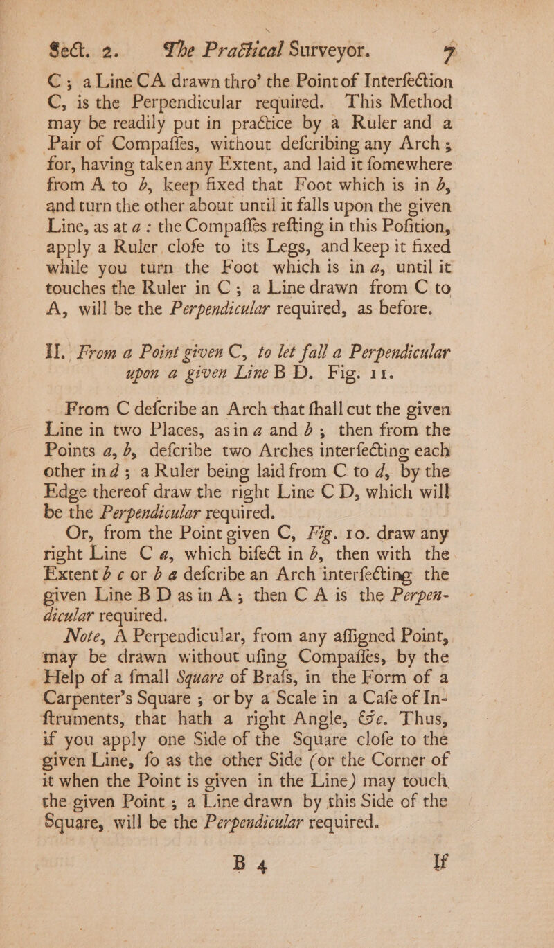 C; aLine CA drawn thro’ the Point of Interfection C, is the Perpendicular required. This Method may be readily put in practice by a Ruler and a Pair of Compaffes, without defcribing any Arch ; for, having taken any Extent, and Jaid it fomewhere from A'to 4, keep fixed that Foot which is in d, and turn the other about until it falls upon the given Line, as at a : the Compafies refting in this Pofition, apply a Ruler clofe to its Legs, and keep it fixed while you turn the Foot which is ina, until it touches the Ruler in C; a Linedrawn from C to A, will be the Perpendicular required, as before. Il. From a Point given C, to let fail a Perpendicular upon a given LineB D. Fig. 11. From C defcribe an Arch that fhall cut the given Line in two Places, asing and’; then from the Points a, 6, defcribe two Arches interfeCting each other ind; a Ruler being laid from C to d, by the Edge thereof draw the right Line C D, which will be the Perpendicular required. Or, from the Point given C, 77g. 10. draw any right Line C a, which bifect in 4, then with the Extent 6 ¢ or b @ defcribe an Arch interfecting the given Line B Dasin A; then C A is the Perpen- dicular required. Note, A Perpendicular, from any affigned Point, may be drawn without ufing Compafies, by the _ Help of a fmall Square of Brafs, in the Form of a Carpenter’s Square ; or by a Scale in a Cafe of In- ftruments, that hath a right Angle, &amp;c. Thus, if you apply one Side of the Square clofe to the given Line, fo as the other Side (or the Corner of it when the Point is given in the Line) may touch, the given Point ; a Line drawn by this Side of the Square, will be the Perpendicular required. B 4 If