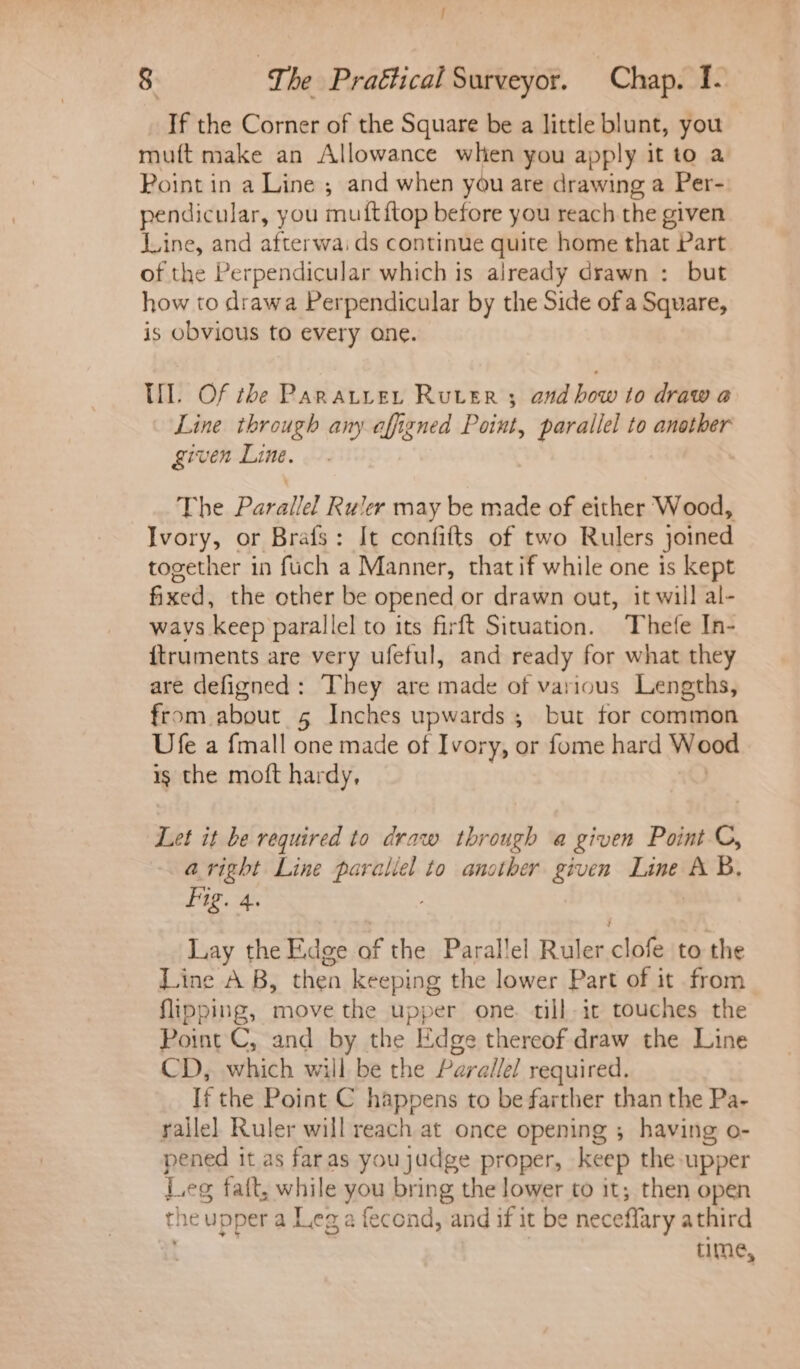 / 8 g, he Praétical Surveyor. Chap. 1. If the Corner of the Square be a little blunt, you muft make an Allowance whien you apply it to a Point in a Line ; and when you are drawing a Per- pendicular, you muiftftop before you reach the given Line, and afterwai ds continue quite home that Part of the Perpendicular which is already drawn : but how to drawa Perpendicular by the Side of a Square, is obvious to every ane. Ill. Of the Paratiret Ruter 3 and bow to draw @ Line through any affigned Point, parallel to another given Line. The Parallel Ruler may be made of either Wood, Ivory, or Brafs: It confifts of two Rulers joined together in fuch a Manner, that if while one is kept fixed, the other be opened or drawn out, it will al- wavs keep parallel to its firft Situation. Thefe In- {truments are very ufeful, and ready for what they are defigned : They are made of various Lengths, from about 5 Inches upwards ; but for common Ufe a {mall one made of Ivory, or fome hard Wood ig the moft hardy, Let it be required to draw through a given Point ©, aright Line paraliel to another given Line AB, Fig. 4. | Lay the Edge of the Parallel Ruler clofe to the Line A B, then keeping the lower Part of it from flipping, move the upper one. till-it touches the Point C, and by the Edge thereof draw the Line CD, which will be the Parallel required. If the Point C happens to be farther than the Pa- railel Ruler will reach at once opening ; having o- pened it as faras youjudge proper, keep the upper Leg fait, while 74 bring the lower to it; then open the upper a Leg a fecond, and if it be neceflary athird time,