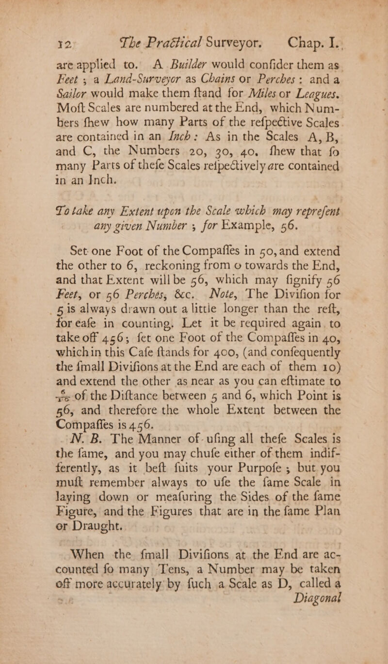are applied to. A Builder would confider them as. Feet ; a Land-Surveyor as Chains or Perches: anda Sailor would make them ftand for Miles or Leagues. Moft Scales are numbered at the End, which Num- bers fhew how many Parts of the refpective Scales. are contained in an Juch: As inthe Scales A,B, and C, the Numbers 20, 30, 40, fhew that fo many Parts of thefe Scales reipectively are contained in an Inch. Totake any Extent upon the Scale which may reprefent any given Number , for Example, 56. Set one Foot of the Compafles in 50, and extend the other to 6, reckoning from o towards the End, and that Extent willbe 56, which may fignify 56 Feet, or 56 Perches, cc. Note, The Divifion for _§ 1s always drawn out a little longer than the reft, for eafe in counting. Let it be required again. to takeoff 466; fet one Foot of the Compaffes in 40, - whichin this Cafe ftands for 400, (and confequently the {mall Divifions at the End are each of them 10) and extend the other as near as you can eftimate to fs of the Diftance between 5 and 6, which Point is 56, and therefore the whole Extent between the Compafies is 4.56. N. B. The Manner of: ufing all thefe Scales is the fame, and you may chufe either of them indif- ferently, as it beft fuits your Purpofe ; but you muit remember always to ufe the fame Scale in laying down or meafuring the Sides of the fame Figure, andthe Figures that are in the fame Plan er Draught. When the fmall Divifions at the End are ac- counted fo many Tens, a Number may be taken off more accurately by fuch a Scale as D, called a gu | Diagonal