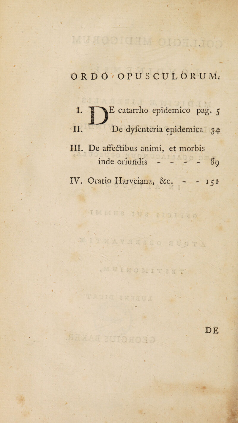 X ORDO'OPUSCULORUM, I. II. E catarrho epidemico pag. 5 \ - De dyfenteria epidemica 34 III. De affedtibus animi, et morbis inde oriundis - - - - $9 IV. Oratio Harveiana, &c,  I5I DE 1