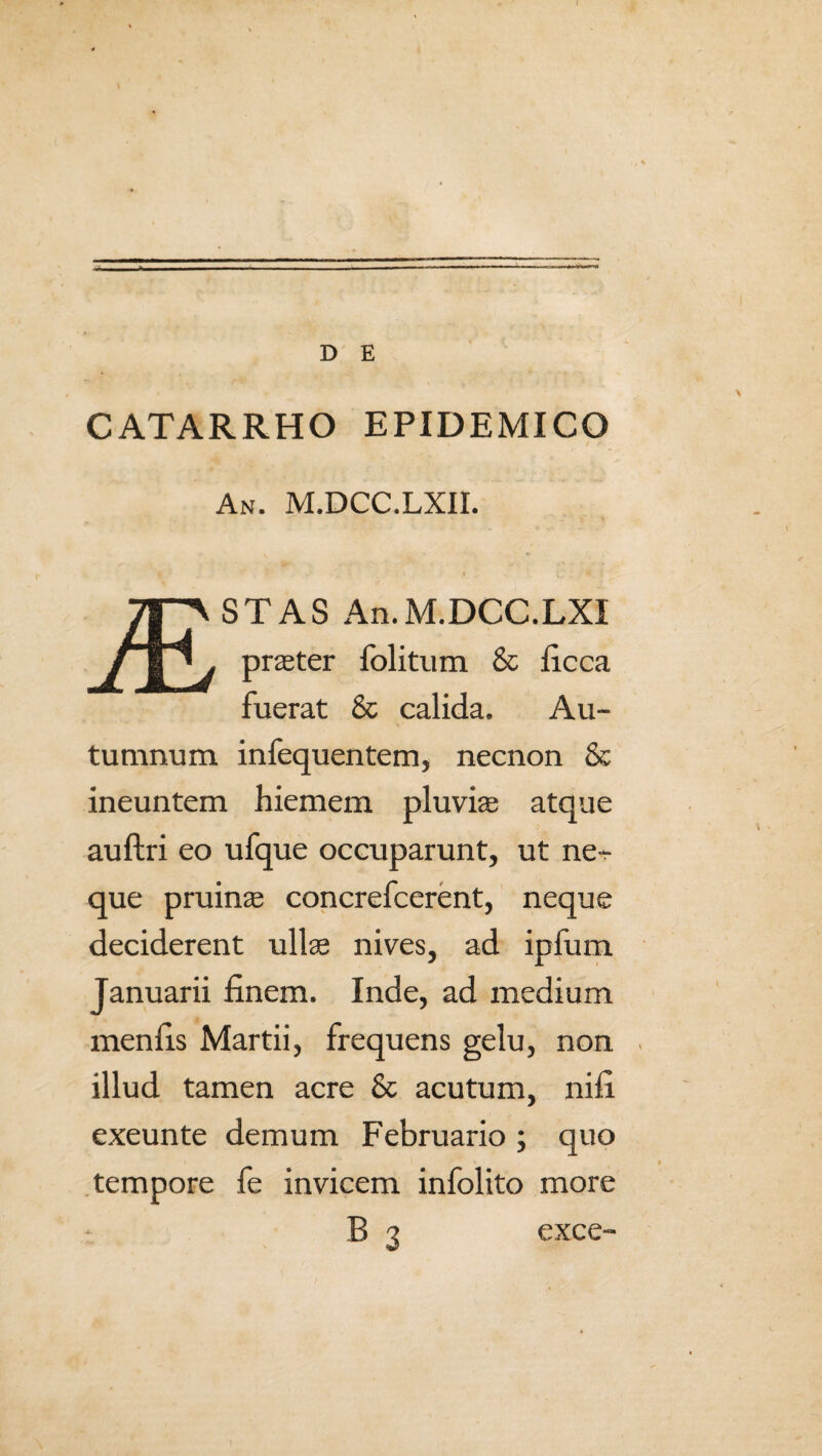 CATARRHO EPIDEMICO • / / An. M.DCC.LXII. * v/ . ,1 .. is ' ■ * 1 STAS An.M.DCC.LXI prater folitum & ficca fuerat & calida. Au¬ tumnum infequentem, necnon & ineuntem hiemem pluvias atque auftri eo ufque occuparunt, ut ne¬ que pruinae concrefcerent, neque deciderent ullae nives, ad i pium Januarii finem. Inde, ad medium menfis Martii, frequens gelu, non illud tamen acre & acutum, nifi exeunte demum Februario ; quo tempore fe invicem infolito more