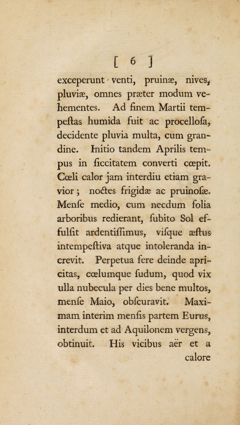 exceperunt < venti, pruinae, nives, pluviae, omnes praeter modum ve¬ hementes. Ad finem Martii tem- peftas humida fuit ac procellofa, decidente pluvia multa, cum gran¬ dine. Initio tandem Aprilis tem¬ pus in ficcitatem converti coepit. Coeli calor jam interdiu etiam gra¬ vior ; nodtes frigidae ac pruinofae. Menfe medio, cum necdum folia arboribus redierant, fubito Sol ef~ fulfit ardentiflimus, vifque aeftus intempeftiva atque intoleranda in¬ crevit. Perpetua fere deinde apri¬ citas, coelumque fudum, quod vix ulla nubecula per dies bene multos, menfe Maio, obfcuravit. Maxi¬ mam interim menfis partem Eurus, interdum et ad Aquilonem vergens, obtinuit. His vicibus aer et a calore