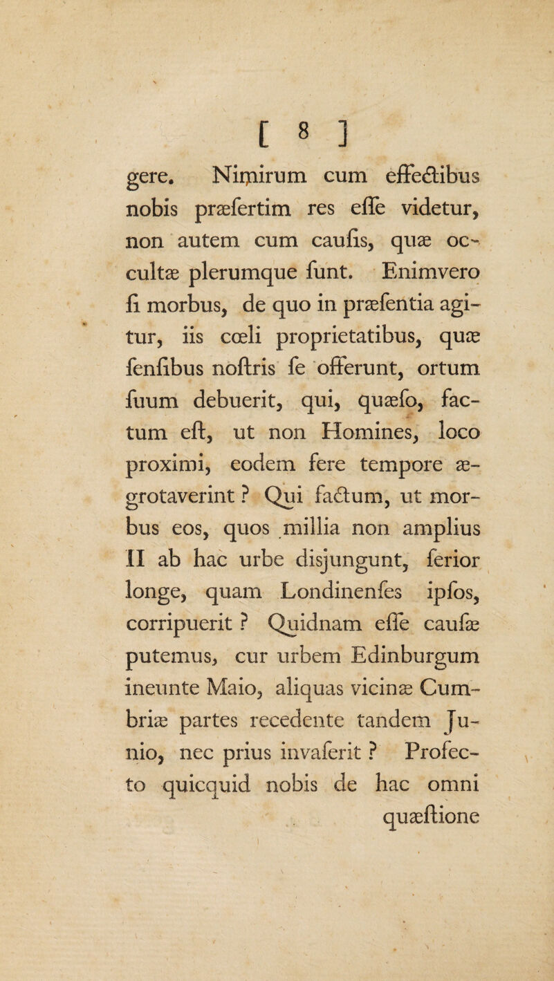 gere. Niqairum cum effe&ibus nobis praefertim res effe videtur, non autem cum caufis, quae oc- cultae plerumque funt. Enimvero fi morbus, de quo in praebentia agi¬ tur, iis coeli proprietatibus, quae fenfibus noftris fe offerunt, ortum fuum debuerit, qui, quaefo, fac¬ tum eft, ut non Homines, loco proximi, eodem fere tempore ae- grotaverint ? Qui fa£tum, ut mor¬ bus eos, quos millia non amplius II ab hac urbe disjungunt, ferior longe, quam Londinenfes ipfos, corripuerit ? Quidnam efie caufae putemus, cur urbem Edinburgum ineunte Maio, aliquas vicinae Cum- briae partes recedente tandem Ju¬ nio, nec prius invaferit ? Profec¬ to quicquid nobis de hac omni quaeftione