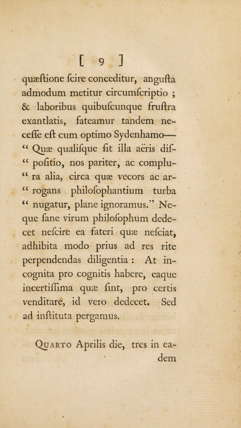 quaeftione fcire conceditur, angufta admodum metitur circumfcriptio ; & laboribus quibufcunque fruftra exantlatis, fateamur tandem ne¬ ce ffe eft cum optimo Sydenhamo— “ Quae qualifque lit illa aeris dif- “ poiitio, nos pariter, ac complu- “ ra alia, circa quae vecors ac ar- “ rogans philofophantium turba “ nugatur, plane ignoramus.” Ne¬ que fane virum philofophum dede¬ cet nefcire ea fateri quae nefciat, adhibita modo prius ad res rite perpendendas diligentia : At in¬ cognita pro cognitis habere, eaque incertiHima quae fint, pro certis venditare, id vero dedecet. Sed ad inftituta pergamus. Quarto Aprilis die, tres in ea¬ dem