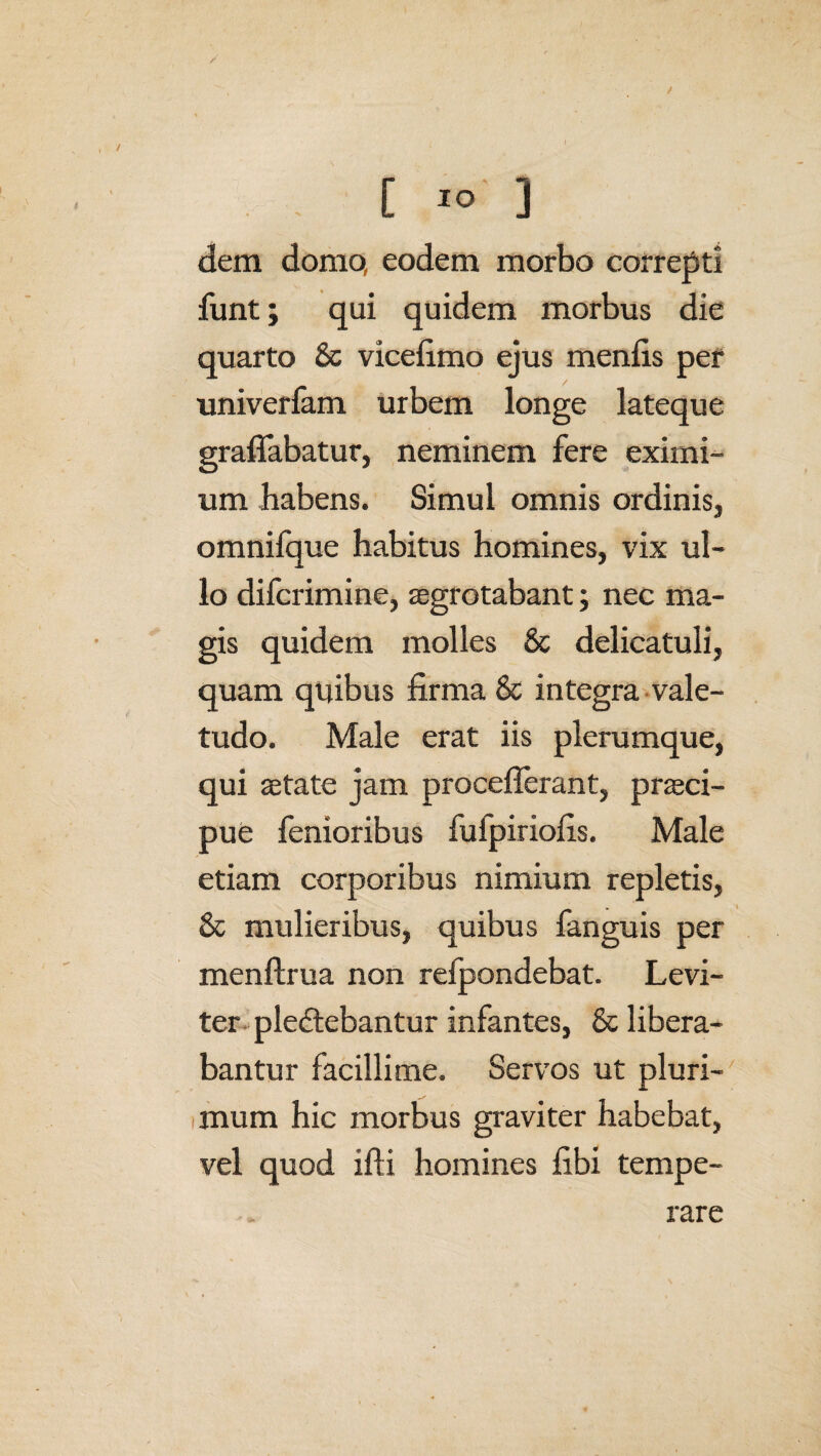 y C 10 ] dem domo, eodem morbo correpti funt; qui quidem morbus die quarto 6c vicefimo ejus menfis per univerfam urbem longe lateque graflabatur, neminem fere eximi¬ um habens. Simul omnis ordinis, omnifque habitus homines, vix ul¬ lo difcrimine, aegrotabant; nec ma¬ gis quidem molles & delicatuli, quam quibus firma & integra vale¬ tudo. Male erat iis plerumque, qui aetate jam proceflerant, praeci¬ pue fenioribus fufpiriofis. Male etiam corporibus nimium repletis, St mulieribus, quibus fanguis per menftrua non refpondebat. Levi¬ ter plectebantur infantes, 8t libera¬ bantur facillime. Servos ut pluri¬ mum hic morbus graviter habebat, vel quod ifti homines fibi tempe¬ rare