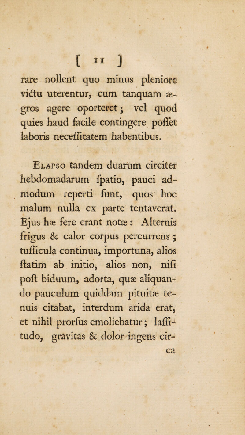 [ *1 ] rare nollent quo minus pleniore 9 vidtu uterentur, cum tanquam ae¬ gros agere oporteret; vel quod quies haud facile contingere pollet: laboris necellitatem habentibus. Elapso tandem duarum circiter hebdomadarum fpatio, pauci ad¬ modum reperti funt, quos hoc malum nulla ex parte tentaverat. Ejus hae fere erant notae: Alternis frigus & calor corpus percurrens ; tudicula continua, importuna, alios flatim ab initio, alios non, nili poft biduum, adorta, quae aliquan¬ do pauculum quiddam pituitae te¬ nuis citabat, interdum arida erat, et nihil prorfus emoliebatur; lalli- tudo, gravitas & dolor ingens cir¬ ca