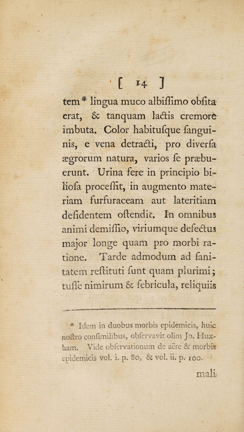 . '• • tem * lingua muco albiflimo oblita erat, & tanquam ladis cremorb imbuta. Color habitu fqu e fangui- nis, e vena detradti, pro diverla aegrorum natura, varios fe praebu¬ erunt. Urina fere in principio bi- liofa procellit, in augmento mate¬ riam furfuraceam aut lateritiam defidentem oftendic. In omnibus animi demi Ilio, viriumque defe£tu3 major longe quam pro morbi ra¬ tione. Tarde admodum ad fani- tatem reftituti funt quam plurimi; tu fle nimirum & febricula, reliquiis * Idem in duobus morbis epidemicis, huic nodro confimiiibus, obfervavit olim jo. Kux- ham. Vide obfervationum de aere & morbis epidemicis vol. i. p. 8o, & vol. ii. p. 100. mali