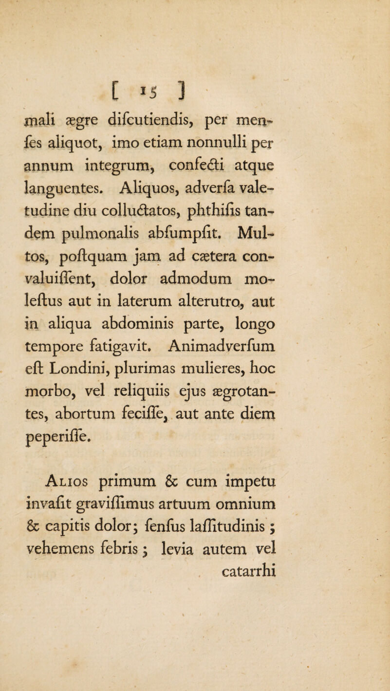 mali aegre difcutiendis, per men- ies aliquot, imo etiam nonnulli per annum integrum, confedti atque languentes. Aliquos, adverfa vale¬ tudine diu colludtatos, phthiiis tan¬ dem pulmonalis abfumpiit. Mul¬ tos, poftquam jam ad caetera con- valuiffent, dolor admodum mo- leftus aut in laterum alterutro, aut in aliqua abdominis parte, longo tempore fatigavit. Animadverfum eft Londini, plurimas mulieres, hoc morbo, vel reliquiis ejus aegrotan¬ tes, abortum feciffe, aut ante diem peperiffe. Alios primum & cum impetu invafit graviilimus artuum omnium & capitis dolor; fenfus laflitudinis; vehemens febris; levia autem vel catarrhi