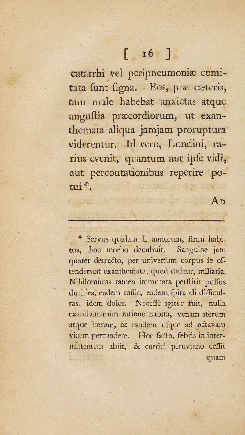0 [16] catarrhi vel peripneumoniae comi¬ tata funt ligna. Eos, prae caeteris, tam male habebat anxietas atque anguftia praecordiorum, ut exan¬ themata aliqua jamjam proruptura viderentur. Id vero, Londini, ra¬ rius evenit, quantum aut ipfe vidi, aut percontationibus reperire po¬ tui * Ad * Servus quidam L annorum, firmi habi¬ tus, hoc morbo decubuit. Sanguine jam quater detra<5to, per univerfum corpus fe of- tenderunt exanthemata, quod dicitur, miliaria. Nihilominus tamen immutata perflitit pulfus durities, eadem tuffis, eadem fpirandi difficul¬ tas, idem dolor. NecefTe igitur fuit, nulla exanthematum ratione habita, venam iterum atque iterum, & tandem ufque ad odtavam vicem pertundere. Hoc fadfo, febris in inter¬ mittentem abiit, & cortici peruviano ceffit quam