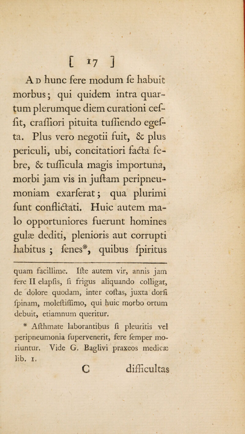 [ *7 ] A d hunc fere modum fe habuit morbus; qui quidem intra quar¬ tum plerumque diem curationi cef- flt, crafliori pituita tuffiendo egel- ta. Plus vero negotii fuit, & plus periculi, ubi, concitatiori fadta fe¬ bre, & tuflicula magis importuna, morbi jam vis in juftam peripneu- moniam exarferat; qua plurimi funt conflictati. Huic autem ma¬ lo opportuniores fuerunt homines gulas dediti, plenioris aut corrupti habitus ; fenes* *, quibus fpiritus quam facillime. Ifte autem vir, annis jam fere II elapfis, fi frigus aliquando colligat, de dolore quodam, inter collas, juxta dorli fpinam, moleftiffimo, qui huic morbo ortum debuit, etiamnum queritur. * Aflhmate laborantibus fi pleuritis vel peripneumonia fupervenerit, fere femper mo¬ riuntur. Vide G, Baglivi praxeos medica lib. i. c difficultas