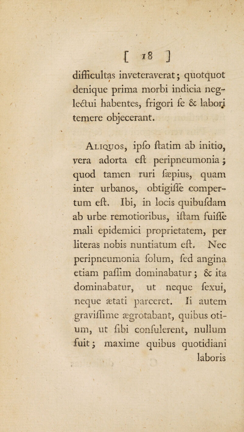 / I - / \ * ,, * [ '8 ] difficultas inveteraverat; quotquot denique prima morbi indicia neg¬ lectui habentes, frigori fe & laborj temere objecerant. Aliquos, ipfo ftatim ab initio, vera adorta eft peripneumonia; quod tamen ruri fepius, quam inter urbanos, obtigifie comper¬ tum eft. Ibi, in locis quibufdam ab urbe remotioribus, iftam fuifle mali epidemici proprietatem, per literas nobis nuntiatum eft. Nec peripneumonia folum, fed angina etiam paffim dominabatur; & ita dominabatur, ut neque fexui, neque astati parceret. Ii autem graviffime aegrotabant, quibus oti¬ um, ut libi confulerent, nullum fuit j maxime quibus quotidiani laboris ■»