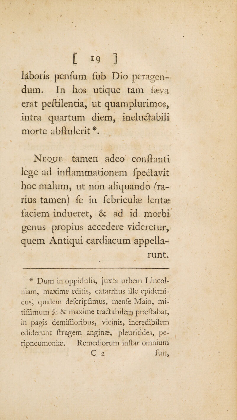 laboris penfum fub Dio peragen¬ dum. In hos utique tam iasva erat peftilentia, ut quampiurimos, intra quartum diem, ineluUabili morte abftulerit Neque tamen adeo conflanti lege ad inflammationem fpeclavit hoc malum, ut non aliquando (ra¬ rius tamen) fe in febriculae lentae faciem indueret, & ad id morbi genus propius accedere videretur, quem Antiqui cardiacum appella¬ runt. * Dum in oppidulis, juxta urbem Lincol- niam, maxime editis, catarrhus ille epidemi¬ cus, qualem defcripfimus, menfe Maio, mi¬ ti ffi mu m fe & maxime tra&abilem praedabat, in pagis demifiioribus, vicinis, incredibilem ediderunt ftragem angina, pleuritides, pe- ripneumoniae. Remediorum inftar omnium C 2 fuit, %