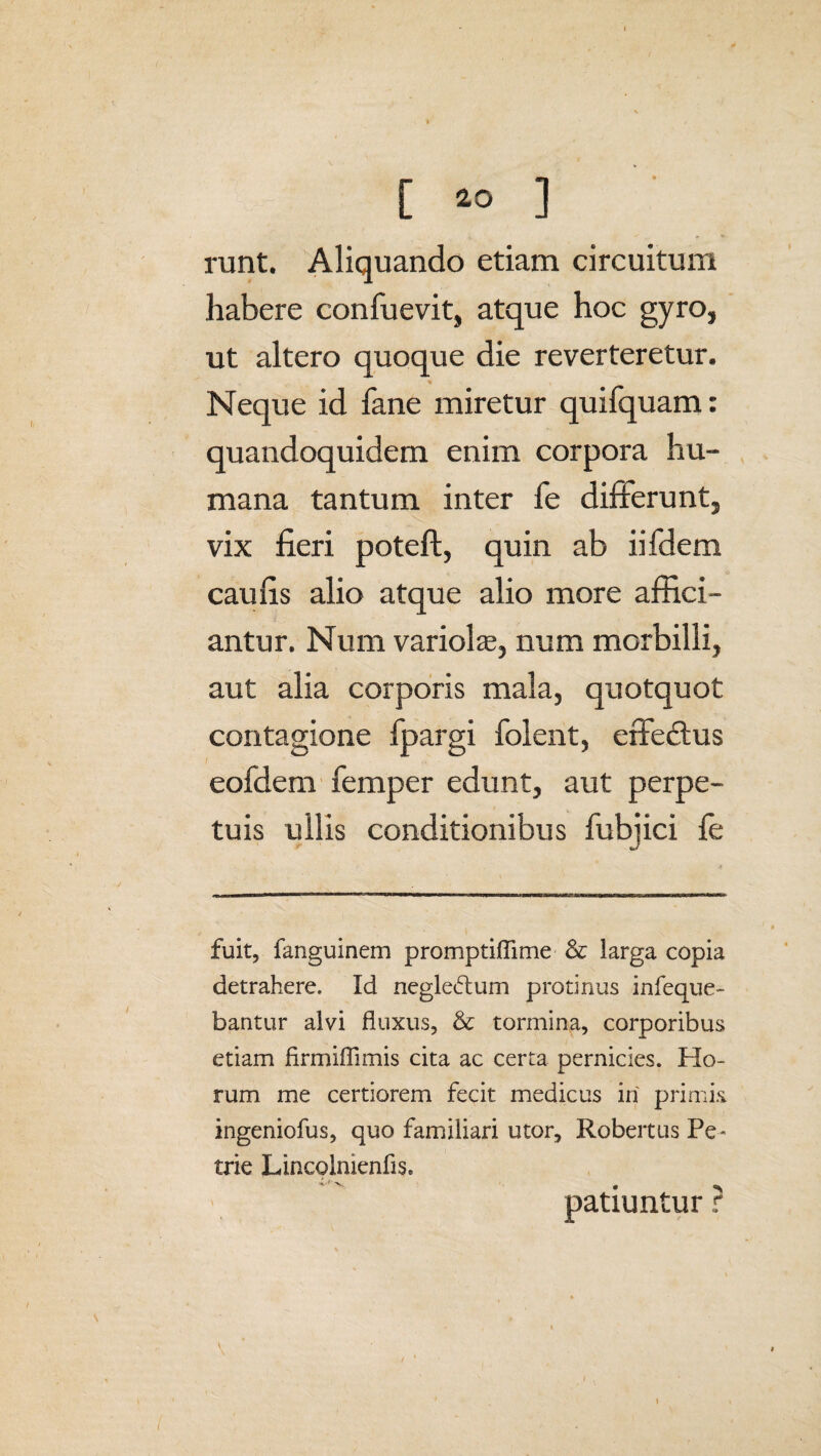 runt. Aliquando etiam circuitum habere confuevit, atque hoc gyro, ut altero quoque die reverteretur. Neque id fane miretur quifquam: quandoquidem enim corpora hu¬ mana tantum inter fe difterunt, vix fieri poteft, quin ab iifdem caufis alio atque alio more affici¬ antur. Num variolae, num morbilli, aut alia corporis mala, quotquot contagione fpargi folent, effeUus eofdem femper edunt, aut perpe¬ tuis ullis conditionibus fubiici fe fuit, fanguinem promptiffime & larga copia detrahere. Id negledum protinus infeque- bantur alvi fluxus, & tormina, corporibus etiam firmiffimis cita ac certa pernicies. Ho¬ rum me certiorem fecit medicus in primis ingeniofus, quo familiari utor, Robertus Pe- trie LincolnienfiSe patiuntur ?