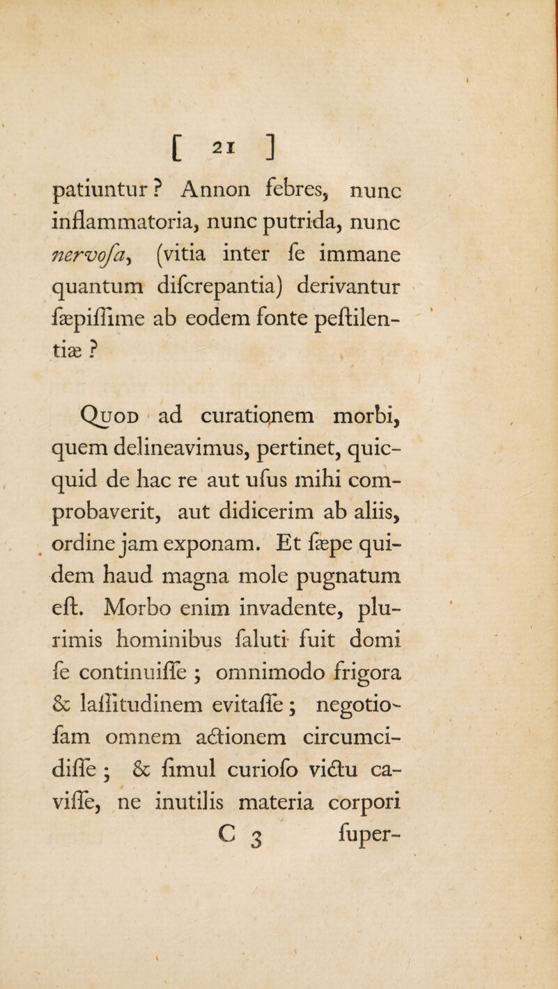 [ ] patiuntur ? Annon febres, nunc inflammatoria, nunc putrida, nunc itervofa, (vitia inter fe immane quantum difcrepantia) derivantur iaspidi me ab eodem fonte peftilen- tias ? Quod 1 ad curatiqnem morbi, quem delineavimus, pertinet, quic- quid de hac re aut ufus mihi com- f probaverit, aut didicerim ab aliis, ordine jam exponam. Et fepe qui¬ dem haud magna mole pugnatum eft. Morbo enim invadente, plu¬ rimis hominibus faluti fuit domi fe continuifle ; omnimodo frigora & laiiitudinem evitafle; negotio- fam omnem actionem circumci- difle ; & flmul curiofo vidtu ca- vifle, ne inutilis materia corpori C 3 fuper-