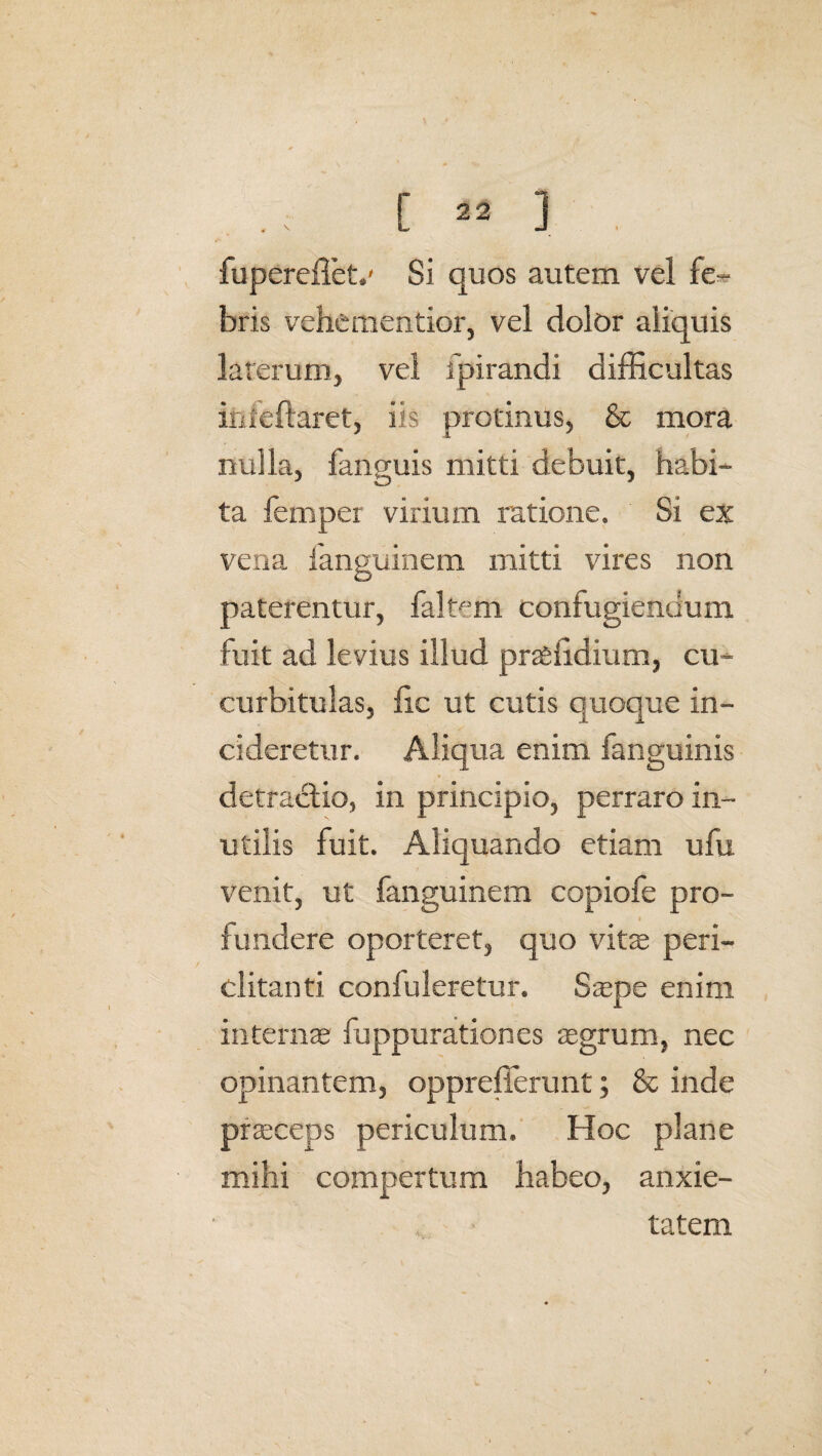 fuperefletv Si quos autem vel fe¬ bris vehementior, vel dolor aliquis laterum, vel ipirandi difficultas inieftaret, iis protinus, & mora nulla, fanguis mitti debuit, habi¬ ta femper virium ratione. Si ex vena ianguinem mitti vires non paterentur, faffirn confugiendum fuit ad levius illud pteiidium, cu¬ curbitulas, fic ut cutis quoque in¬ cideretur. Aliqua enim fanguinis detracdio, in principio, perraro in¬ utilis fuit. Aliquando etiam ufu venit, ut fanguinem copiofe pro¬ fundere oporteret, quo vite peri¬ clitanti conluleretur. Saepe enim internas fuppurationes aegrum, nec opinantem, opprefferunt; & inde praeceps periculum. Hoc plane mihi compertum habeo, anxie¬ tatem