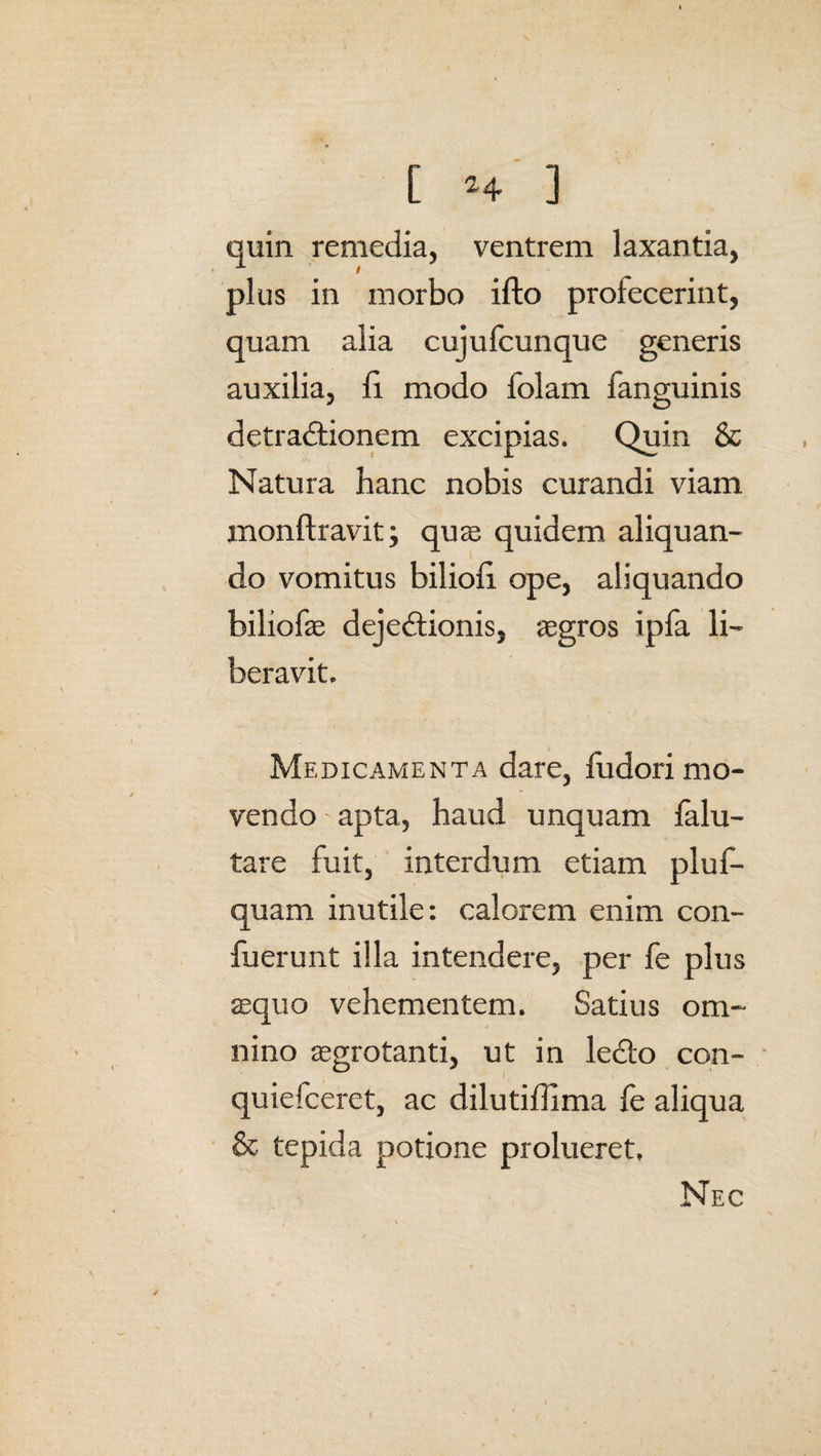 quin remedia, ventrem laxantia, plus in morbo ifto profecerint, quam alia cujufcunque generis auxilia, fi modo folam fanguinis detradtionem excipias. Quin & Natura hanc nobis curandi viam monftravit; quae quidem aliquan¬ do vomitus biliofi ope, aliquando biliofae dejedtionis, aegros ipfa li¬ beravit. Medicamenta dare, fudori mo¬ vendo ' apta, haud unquam falu- tare fuit, interdum etiam pluf- quam inutile: calorem enim con- fuerunt illa intendere, per fe plus aequo vehementem. Satius om¬ nino aegrotanti, ut in ledto con- quiefceret, ac dilutiffima fe aliqua & tepida potione prolueret, Nec